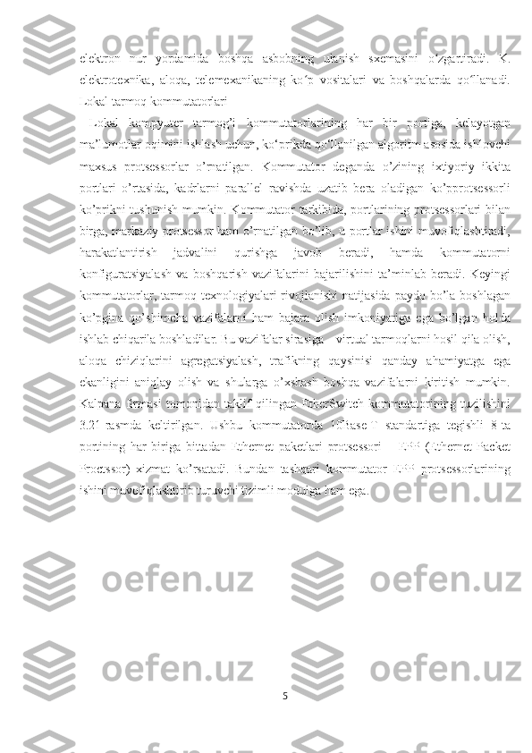 elektron   nur   yordamida   boshqa   asbobning   ulanish   sxemasini   o zgartiradi.   K.ʻ
elektrotexnika,   aloqa,   telemexanikaning   ko p   vositalari   va   boshqalarda   qo llanadi.	
ʻ ʻ
Lokal tarmoq kommutatorlari
  Lokal   kompyuter   tarmog’i   kommutatorlarining   har   bir   portiga,   kelayotgan
ma’lumotlar oqimini ishlash uchun, ko‘prikda qo‘llanilgan algoritm asosida ishlovchi
maxsus   protsessorlar   o’rnatilgan.   Kommutator   deganda   o’zining   ixtiyoriy   ikkita
portlari   o’rtasida,   kadrlarni   parallel   ravishda   uzatib   bera   oladigan   ko’pprotsessorli
ko’prikni tushunish mumkin. Kommutator tarkibida, portlarining protsessorlari bilan
birga, markaziy protsessor ham o’rnatilgan bo’lib, u portlar ishini muvofiqlashtiradi,
harakatlantirish   jadvalini   qurishga   javob   beradi,   hamda   kommutatorni
konfiguratsiyalash   va   boshqarish   vazifalarini   bajarilishini   ta’minlab   beradi.   Keyingi
kommutatorlar, tarmoq texnologiyalari   rivojlanishi   natijasida  paydo  bo’la  boshlagan
ko’pgina   qo’shimcha   vazifalarni   ham   bajara   olish   imkoniyatiga   ega   bo’lgan   holda
ishlab chiqarila boshladilar. Bu vazifalar sirasiga – virtual tarmoqlarni hosil qila olish,
aloqa   chiziqlarini   agregatsiyalash,   trafikning   qaysinisi   qanday   ahamiyatga   ega
ekanligini   aniqlay   olish   va   shularga   o’xshash   boshqa   vazifalarni   kiritish   mumkin.
Kalpana   firmasi   tomonidan   taklif   qilingan   EtherSwitch   kommutatorining   tuzilishini
3.21-rasmda   keltirilgan.   Ushbu   kommutatorda   10Base-T   standartiga   tegishli   8-ta
portining   har   biriga   bittadan   Ethernet   paketlari   protsessori   –   EPP   (Ethernet   Packet
Proctssor)   xizmat   ko’rsatadi.   Bundan   tashqari   kommutator   EPP   protsessorlarining
ishini muvofiqlashtirib turuvchi tizimli modulga ham ega.
5  
  