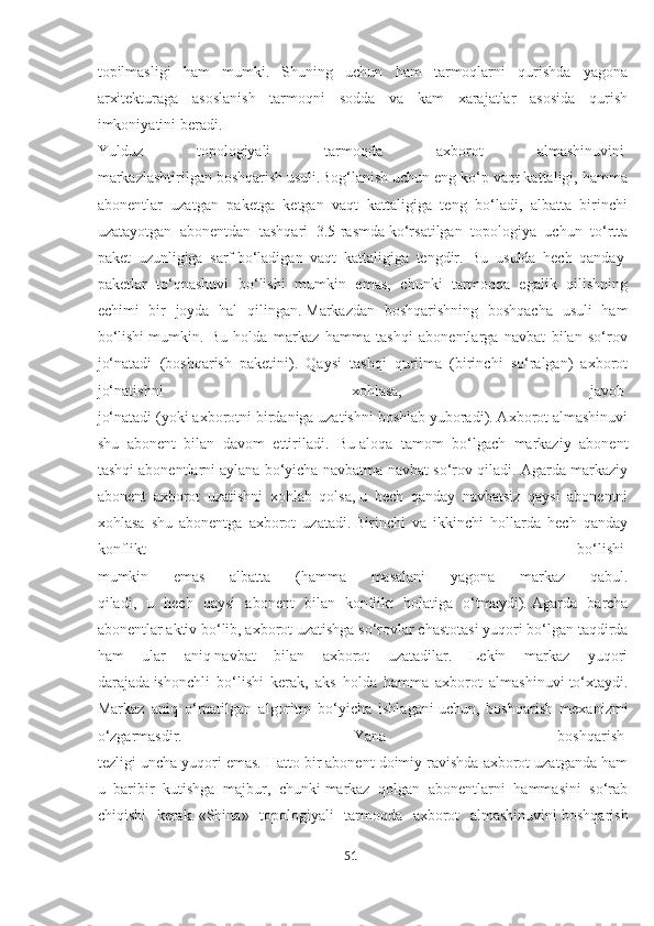 topilmasligi   ham   mumki.   Shuning   uchun   ham   tarmoqlarni   qurishda   yagona
arxitekturaga   asoslanish   tarmoqni   sodda   va   kam   xarajatlar   asosida   qurish
imkoniyatini beradi.
Yulduz   topologiyali   tarmoqda   axborot   almashinuvini  
markazlashtirilgan boshqarish usuli.Bog‘lanish uchun eng ko‘p vaqt kattaligi, hamma
abonentlar   uzatgan   paketga   ketgan   vaqt   kattaligiga   teng   bo‘ladi,   albatta   birinchi
uzatayotgan   abonentdan   tashqari   3.5-rasmda   ko‘rsatilgan   topologiya   uchun   to‘rtta
paket   uzunligiga   sarf   bo‘ladigan   vaqt   kattaligiga   tengdir.   Bu   usulda   hech   qanday  
paketlar   to‘qnashuvi   bo‘lishi   mumkin   emas,   chunki   tarmoqqa   egalik   qilishning
echimi   bir   joyda   hal   qilingan.   Markazdan   boshqarishning   boshqacha   usuli   ham
bo‘lishi   mumkin.   Bu   holda   markaz   hamma   tashqi   abonentlarga   navbat   bilan   so‘rov
jo‘natadi   (boshqarish   paketini).   Qaysi   tashqi   qurilma   (birinchi   so‘ralgan)   axborot
jo‘natishni   xohlasa,   javob  
jo‘natadi (yoki axborotni birdaniga uzatishni boshlab yuboradi). Axborot almashinuvi
shu   abonent   bilan   davom   ettiriladi.   Bu   aloqa   tamom   bo‘lgach   markaziy   abonent
tashqi abonentlarni   aylana bo‘yicha navbatma-navbat so‘rov qiladi. Agarda markaziy
abonent   axborot   uzatishni   xohlab   qolsa,   u   hech   qanday   navbatsiz   qaysi   abonentni
xohlasa   shu   abonentga   axborot   uzatadi.   Birinchi   va   ikkinchi   hollarda   hech   qanday
konflikt   bo‘lishi  
mumkin   emas   albatta   (hamma   masalani   yagona   markaz   qabul.
qiladi,   u   hech   qaysi   abonent   bilan   konflikt   holatiga   o‘tmaydi).   Agarda   barcha
abonentlar aktiv bo‘lib, axborot uzatishga   so‘rovlar chastotasi yuqori bo‘lgan taqdirda
ham   ular   aniq   navbat   bilan   axborot   uzatadilar.   Lekin   markaz   yuqori
darajada   ishonchli   bo‘lishi   kerak,   aks   holda   hamma   axborot   almashinuvi   to‘xtaydi.
Markaz   aniq   o‘rnatilgan   algoritm   bo‘yicha   ishlagani   uchun,   boshqarish   mexanizmi
o‘zgarmasdir.   Yana   boshqarish  
tezligi uncha yuqori emas. Hatto bir abonent doimiy ravishda axborot uzatganda ham
u   baribir   kutishga   majbur,   chunki   markaz   qolgan   abonentlarni   hammasini   so‘rab
chiqishi   kerak.   «Shina»   topologiyali   tarmoqda   axborot   almashinuvini   boshqarish
51  
  