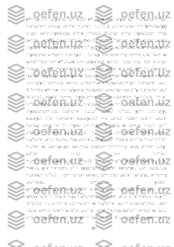 «Shina»   topologiyasida   ham   xuddi   «Yulduz»   topologiyasi   kabi   markazlashtirilgan
boshqarishni   amalga   oshirish   mumkin.   Bu   holda   abonentlardan   biri   («markaziy»)
qolgan   tashqi   obyektlarga   so‘rov   jo‘natadi.   Shundan   so‘ng   obyektlardan   biriga
axborot   uzatishga   ruxsat   beriladi.   Axborot   uzatib   bo‘lgandan   so‘ng   axborot   uzatgan
obyekt «markazga» axborot uzatib   bo‘lganligi haqida xabar beradi va «markaz» yana
obyektlardan   so‘rashni   boshlaydi   .   Bunday   boshqarishning   hamma   afzalliklari   va
kamchiliklari   ham   «Yulduz»   topologiyasidagi   kabidir.   Faqat   bitta   farqi   shundan
iboratki,   bu   erda   markaz   «aktiv   yulduz»   topologiyasi   kabi   axborotni   bir   obyektdan
ikkinchi   obyektga   uzatmaydi   u   faqat   axborot   almashinuvini   boshqaradi.     Shina
topologiyali   tarmoqda   axborot   almashinuvini   markazlashtirilgan   boshqarish   usuli.
Ko‘pincha   «Shina»   topologiyasida   markazdan   tarqatilgan   tasodifiy   boshqarish   usuli
ishlatiladi,   chunki   hamma   obyektlarning   tarmoq   adapterlari   bu   holatda   bir   xil
bo‘ladi.   Markazdan   tarqatilgan   boshqarish   usulini   qo‘llanganda   hamma
obyektlar   tarmoqqa   bog‘lanish   huquqi   baravar   bo‘ladi,   ya’ni   topologiya  
xususiyati   bilan   boshqarish   xususiyatlari   mos   tushadi.   Paketni   qachon   uzatish
haqidagi   qaror   har   bir   obyekt   tomonidan   o‘z   joyida   va   tarmoq   holatini   tahlil
qilgandan   so‘ngina   qabul   qilinadi.   Bu   holatda   abonentlar   o‘rtasida   tarmoq
bog‘lanish   uchun raqobat mavjutdir, shu tufayli ular o‘rtasida konflikt   holati bo‘lishi
mumkin   va   uzatilayotgan   axborotda   paketlarni   bir-birining   ustiga   chiqishi   tufayli
surilish   holati   ham   bo‘lishi  
mumkin (demak, xatolik kelib chiqadi).   Tarmoqqa bog‘lanish algoritmlarining ko‘pi
mavjud,   yoki   boshqacha   qilib   aytganda   bog‘lanish   ssenariysi,   ular   odatda   juda
murakkab   bo‘ladi.   Ularni   tanlash   asosan,   tarmoqdan   uzatish   tezligiga,   shinaning
uzunligiga,   tarmoqning   yuklan-
ganligiga   (tarmoq   trafikasi),   uzatish   kodining   turiga   bog‘liqdir.   Shuni   aytib   o‘tish
kerakki ba’zi hollarda shinaga bog‘lanishni   boshqarish uchun qo‘shimcha aloqa yo‘li
ishlatiladi.   Bu   kontroller   qurilmalarini   va   bog‘lanish   usulini   soddalashtiradi.   Lekin
odatda   tarmoq   narxini   kabellar   uzunligi   oshish   hisobiga   sezilarli   oshiradi   va   qabul
qilish hamda uzatish qurilmalar   sonini ham oshiradi. Shuning uchun bu yechim ko‘p
52  
  