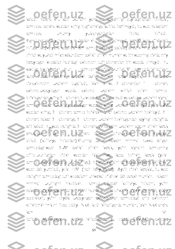 keladi.   Barcha   shu   kabi   usullarni   yana   bir   kamchiligi   quyidagilardan   iboratki,
tarmoqqa   qancha   vaqtdan   so‘ng   bog‘lanishga   kafolat   berilmaydi,   bu   vaqt   paketlarni
tarmoqqa   umumiy   yuklanganligidan   iborat   bo‘ladi.  
Signal  har  qanday  jismoniy muhitdan shu onda tarqalmaydi, tarmoq katta o‘lchamli
bo‘lganida (va yana katta diametrli   tarmoq deb ham ataladi) tarqalishning kechikishi
o‘nlab va   yuzlab mikrosekundlarni tashkil qilishi mumkin va bir vaqtning o‘zida ro‘y
berayotgan   voqealar   haqidagi   axborotni   turli   abonentlar   bir   vaqtda   olmaydi.   Bu
savolga javob berish uchun    L – tarmoqning to‘liq uzunligi,   V – tarmoqda ishlatilgan
kabel   nurida   signalning   tarqalish   tezligi   bo‘lsin.   Faraz   qilaylik,   1   –   abonent
o‘z   axborotini   uzatishni   tugalladi,   lekin   2   va   3   abonentlar   1   –   abonent
axborot   uzatayotgan   vaqtda   axborot   uzatishni   xohlab   qolsin.   Tarmoq  
bo‘shagandan so‘ng 3 – abonent bu voqeadan xabar topadi va   axborot uzatishni signal
tarmoqni   butun   uzunligiga   etadigan   vaqtdan   so‘ng   uzatishni   boshlaydi,   ya’ni   L/V
vaqtdan   so‘ng,   2   –   abonent   tarmoq   bo‘shashi   bilan   axborot   uzatishni   boshlaydi.   3   –
abonent paketi 2 – abonentga 3 – abonent uzatishni   boshlagandan keyingi oralig‘ida
etib keladi. Bu vaqt oralig‘ida   2 – abonent o‘z paketini uzatishni tamom qilishi kerak
emas,   aks   holda   2   –   abonent   paketlar   to‘qnashuvi   haqida   bexabar  
qoladi   (kolliziya   holatidan).Shuning   uchun   paketni   minimal   ruxsat   etilgan
tarmoqdagi   vaqti   2L/V   tashkil   qilishi   kerak,   ya’ni   signalni   tarmoqning
to‘liq   uzunligidan   o‘tish   vaqtidan   ikki   hissa   katta   bo‘lishi   kerak   (yoki  
tarmoq uzunligining eng uzun yo‘liga). Bu vaqt signalni tarmoqda aylanma ushlanish
vaqti   deb   yuritiladi,   yoki   PDV     (Path   Delly   Value).     Aytib   o‘tish   kerakki,   bu   vaqt
oralig‘ini tarmoqdagi turli voqealarni universal o‘lchovi deb qarash mumkin.  Paketni
minimal   uzunligini   hisoblash.   Tarmoq   adapteri   kolliziya   holatini,   ya’ni
paketlar   to‘qnashuvi  holati  aniqlashi  haqida  alohida to‘xtalib o‘tishi   o‘rinlidir, oddiy
taqqoslash,   ya’ni   obyekt   uzatayotgan   axborot   bilan   tarmoqdagi   aniq   axborotni
solishtirish imkoni foqat oddiy   –NRZ     kodi ishlatilganda mumkin, lekin NRZ  ancha
kam   ish-
latiladi.   Manchester   II   kodini   ishlatilganda   (u   odatda   CSMA/CD   axborot
54  
  