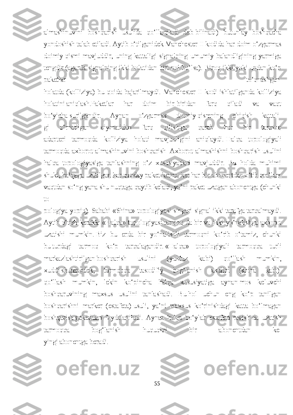 almashinuvini   boshqarish   usulida   qo‘llaniladi   deb   bilinadi)   butunlay   boshqacha
yondoshish talab etiladi. Aytib   o‘tilganidek Manchester II kodida har doim o‘zgarmas
doimiy   qismi   mavjuddir,   uning   kattaligi   signalning   umumiy   balandligining   yarmiga
tengdir (agarda signalning ikki holatidan biri nol bo‘lsa). Biroq ikki yoki undan ko‘p
paketlar   to‘qnashgan  
holatda (kolliziya) bu qoida bajarilmaydi. Manchester  II kodi ishlatilganda kolliziya
holatini   aniqlash.Paketlar   har   doim   bir-biridan   farq   qiladi   va   vaqt
bo‘yicha   surilgandir.   Aynan   o‘zgarmas   doimiy   qismning   chiqish   kattali-
gi   o‘rnatilgan   qiymatidan   farq   qilishiga   qarab   har   bir   tarmoq
adapteri   tarmoqda   kolliziya   holati   mavjudligini   aniqlaydi.   Halqa   topologiyali
tarmoqda axborot almashinuvini   boshqarish     Axborot almashishni  boshqarish usulini
halqa   topologiyasiga   tanlashning   o‘z   xususiyatlari   mavjuddir.   Bu   holda   muhimi
shuki, halqaga uzatilgan har qanday paket ketma-ket har bir   abonentdan o‘tib ma’lum
vaqtdan so‘ng yana shu nuqtaga   qaytib keladi, ya’ni paket uzatgan abonentga (chunki
to-
pologiya yopiq). Sababi «Shina» topologiyasi singari signal ikki   tarafga tarqalmaydi.
Aytib o‘tish kerakki «Halqa» topologiyasi   tarmoq   da bir va ikki yo‘nalishga axborot
uzatishi   mumkin.   Biz   bu   erda   bir   yo‘nalishli   tarmoqni   ko‘rib   o‘tamiz,   chunki
bu   turdagi   tarmoq   ko‘p   tarqalagandir.   «Halqa»   topologiyali   tarmoqqa   turli
markazlashtirilgan   boshqarish   usulini   (yulduz   kabi)   qo‘llash   mumkin,
xuddi   shuningdek,   tarmoqqa   tasodifiy   bog‘lanish   usulini   (shina   kabi)  
qo‘llash   mumkin,   lekin   ko‘pincha   halqa   xususiyatiga   aynan   mos   keluvchi
boshqaruvining   maxsus   usulini   tanlashadi.   Bu   hol   uchun   eng   ko‘p   tanilgan
boshqarishni   marker   (estafeta)   usuli,   ya’ni   maxsus   ko‘rinishdagi   katta   bo‘lmagan
boshqarish   paketidan   foydalaniladi.   Aynan   halqa   bo‘ylab   estafeta   ravish-da   uzatish
tarmoqqa   bog‘lanish   huquqini   bir   abonentdan   ke-
yingi abonentga beradi. 
55  
  