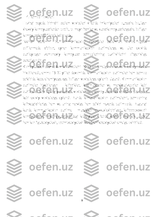     4.Tarmoq ilovalari. 
Hozirgi   paytda   birinchi   qatlam   vositalari   sifatida   imkoniyatlari   o„rtacha   bo„lgan
shaxsiy kompyuterlardan tortib, to maynfremlar va superkompyuterlargacha bo’lgan
kompyuterlar qo’llanib kelmoqda. 
Ikkinchi   qatlam   -   bu   kommunikatsion   qurilmalar   qatlamidir.   Ushbu   o„quv
qo’llanmada   e’tibor,   aynan   kommunikatsion   qurilmalarga   va   ular   asosida
qurilayotgan   zamonaviy   kompyuter   tarmoqlarining   tuzilishlarini   o’rganishga
qaratilgandir. 
Kompyuterlar   tarmoqda   ma’lumotlarni   ishlashni   amalga   oshiruvchi   asosiy   vosita
hisoblanadi,   ammo   15-20   yillar   davomida   kommunikatsion   qurilmalar   ham   tarmoq
tarkibida katta ahamiyatga ega bo’lgan vositalarga aylanib ulgurdi. Kommunikatsion
qurilmalar   hisoblangan   –   ko‘priklar,   kommutatorlar   va   marshrutizatorlar   kabi
qurilmalar tarmoqning yordamchi  vositalaridan, kompyuterlar va operatsion tizimlar
kabi   asosiy   vositalarga   aylandi.   Bunda   kommunikatsion   qurilmalarni,   tarmoqning
ko’rsatgichlariga   ham   va   uning   narxiga   ham   ta’siri   nazarda   tutilmoqda.   Bugungi
kunda   kommunikatsion   qurilma   -   murakkab   maxsuslashtirilgan   ko’pprotsessorli
kompyuter,   ya’ni   kompyuter   ichidagi   kompyuter   sifatida   qaralishi   mumkin.   Ularni
ham konfiguratsiyalash, optimizatsiyalash va administratsiyalash amalga oshiriladi. 
9  
  