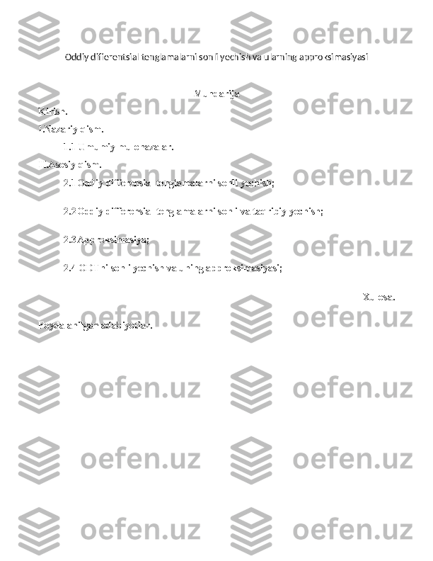 Oddiy differentsial tenglamalarni sonli yechish va ularning approksimasiyasi
Mundarija
Kirish.
I.Nazariy qism.
1.1 Umumiy mulohazalar.
II.Asosiy qism.
2.1 Oddiy differensial tenglamalarni sonli yechish;
2.2 Oddiy differensial tenglamalarni sonli va taqribiy yechish; 
2.3 Approksimasiya ; 
2.4 ODTni sonli yechish va uning approksimasiyasi;
  Xulosa.
Foydalanilgan adabiyotlar.
1 