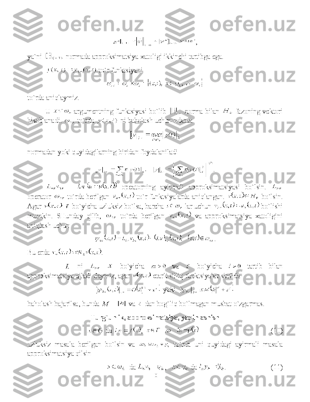 ,
ya`ni   normada approksimatsiya xatoligi ikkinchi tartibga ega.
 to`r funktsiyani 
to`rda aniqlaymiz .
U     argumentning funktsiyasi bo`lib     norma bilan     fazoning vektori
hisoblanadi.   to`rda   ni baholash uchun odatda 
normadan yoki quyidagilarning biridan foydalaniladi  
.
  -     opeatorning   ayirmali   approksimatsiyasi   bo`lsin.  
operator     to`rda berilgan     to`r funktsiyalarda aniqlangan.     bo`lsin.
Agar     bo`yicha uzluksiz bo`lsa, barcha   lar uchun   bo`lishi
mumkin.   SHunday   qilib,     to`rda   berilgan     va   approksimatsiya   xatoligini
aniqlash uchun 
.
Bu erda  .
  ni       bo`yicha     va     bo`yicha     tartib   bilan
approksimatsiya qiladi deymiz, agar   etarli silliq funktsiyalar sinfida
   yoki   
baholash bajarilsa, bunda   -   va   dan bog`liq bo`lmagan musbat o`zgarmas.
Turg`unlik, approksimatsiya, yaqinlashish
  da  ,      ( 10 )
uzluksiz   masala   berilgan   bo`lsin   va     to`rda   uni   quyidagi   ayirmali   masala
approksimatsiya qilsin
   da  ,      da  . (11)
10 