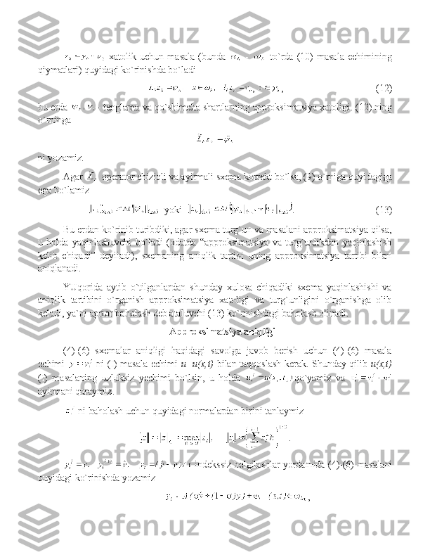   xatolik   uchun   masala   (bunda     -     to`rda   ( 10 )   masala   echimining
qiymatlari) quyidagi ko`rinishda bo`ladi
,  , (12)
bu   erda  -  tenglama va qo`shimcha shartlarning approksimatsiya xatoligi .  (1 2 ) ning
o`rninga
ni yozamiz.
Agar   operator chiziqli va ayirmali sxema korrekt bo`lsa, ( 9 ) o`rniga quyidagiga
ega bo`lamiz
   yoki   .               (13)
Bu erdan ko`rinib turibdiki, agar sxema turg`un va masalani approksimatsiya qilsa,
u   holda   yaqinlashuvchi   bo`ladi   (odatda   “approksimatsiya   va   turg`unlikdan   yaqinlashish
kelib   chiqadi”   deyiladi),   sxemaning   aniqlik   tartibi   uning   approksimatsiya   tartibi   bilan
aniqlanadi.
YUqorida   aytib   o`tilganlardan   shunday   xulosa   chiqadiki   sxema   yaqinlashishi   va
aniqlik   tartibini   o`rganish   approksimatsiya   xatoligi   va   turg`unligini   o`rganishga   olib
keladi, ya`ni aprior baholash deb ataluvchi (13) ko`rinishdagi baholash olinadi. 
  Approksimatsiya aniqligi
(4)-(6)   sxemalar   aniqligi   haqidagi   savolga   javob   berish   uchun   (4)-(6)   masala
echimi     ni (I) masala echimi   u=u(x,t)   bilan taqqoslash kerak. Shunday qilib   u(x,t)
(I)   masalaning   uzluksiz   y echimi   bo`lsin,   u   holda   qo`yamiz   va  
ayirmani qaraymiz .
  ni baholash uchun quyidagi normalardan birini tanlaymiz
.
  indekssiz belgilashlar yordamida  (4)-(6)  masalani
quyidagi ko`rinishda yozamiz  
,
11 