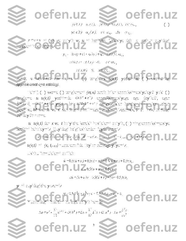 ,      (II)
                     .
  ni   (II)   ga   qo`yib   va   u   ni   berilgan   funktsiya   deb    z     uchun   quyidagi
masalani hosil qilamiz
,
,
bunda     –   (I)   tenglama   u(x,t)   yechimida   (II)   sxemaning
approksimatsi ya   xatoligi .
Ta`rif    .     (II)   sxema   (I)   tenglamani   (m,n)	
  tartib   bilan   approksimatsiyalaydi   yoki   (I)
tenglama   u=u(x,t)	
  yechimda     approksimatsiyaga   ega   deyiladi,   agar
  yoki       tengsizliklar   barcha     lar   uchun
bajarilsa,  M  	
 e sa     h   va    τ   dan bo g`liq bo`lmagan musbat o`zgarmas,    –    to`rdagi
qandaydir norma .  
  u=u(x,t)   dan  x   va    t   bo`yicha kerakli hosilalarni qo`yib,   (II)  ning   approksimatsi ya
tartibini   baholaymiz .   Quyidagi belgilashlardan foydalanamiz
.
u(x,t)
   ni   	(x
i ,	 t
j+0.5 )  nuqta atrofida  Teylor  qatoriga yoyamiz .
Ushbu formulalarni qo`llab  
,
ψ     ni quyidagicha yozamiz
.
Yuqoridagi ifodalarni bu erga qo`yib hamda
12 