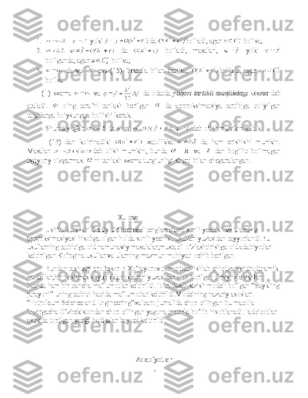 1.   yoki   da  bo`ladi ,  agar    bo`lsa ;
2.   da     bo`ladi ,   masalan ,     yoki  
bo`lganda,   agar    bo`lsa ;
3.   da   va       esa   (15)   formula   bilan   berilsa,   bo`ladi ,   agar    
bo`lsa .
(II)  s xema     va     da odatda   yuqori tartibli	 aniqlikdagi	 sxema   deb
ataladi.     o`ng   tarafni   tanlash   berilgan     da   approksimatsiya   tartibiga   qo`yilgan
talablarga bo`ysungan bo`lishi kerak.
Shunday qilib   da   ni   deb olish mumkin va і.k. 
  (13)   dan   ko`rinadiki     xatolikka     da   ham   erishishi   mumkin.
Masalan   deb   olish   mumkin,   bunda   -     h	
    va       dan   bog`liq   bo`lmagan
ixtiyoriy o`zgarmas.   ni tanlash sxema turg`unligi sharti bilan chegaralangan.
Xulosa
Ushbu kurs ishi Oddiy differentsial tenglamalarni sonli yechish va ularning 
approksimasiyasi hisobga olgan holda sonli yechish usullari yuzasidan tayyorlandi.Bu 
usullarning tatbiqiga oid namunaviy masalalar,mustaqil o’zlashtirishga oid adabiyotlar 
keltirilgan.Ko’pgina usullar va ularning mazmun mohiyati ochib berilgan.
Bundan tashqari professor B.Xo’jayorov tomonidan ishlab chiqilgan gidrodinamik 
modellar,bir jinslimas suyuqliklar odellari yuzasidan olib borilgan ilmiy izlanishlar 
haqida ham bir qancha ma’lumotlar keltirildi.To’rt fazali sizish modeli bo’lgan “Saykling
jarayoni” uning tatbiqi haqida ma’lumotlar keltirildi.Modelning nazariy asoslari 
“Potroleum Science and Engineering”xalqaro jurnalida chop qilingan bu maqola 
hozirgacha O’zbekistondan chop qilingan yagona maqola bo’lib hisoblanadi.Tadqiqotlar 
asosida topilgan yangi hodisalar bayoni keltirildi.
Adabiyotlar
14 