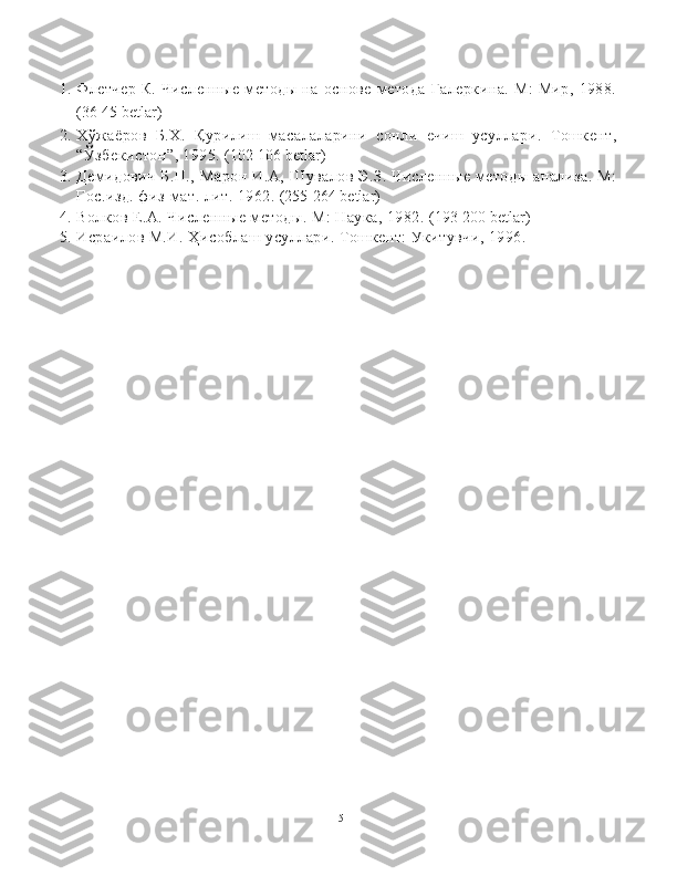 1. Флетчер  К.   Численные   методы   на  основе  метода   Галеркина.  М:  Мир,   1988.
(36-45  betlar )
2. Х ў жаёров   Б.Х.   Қ урилиш   масалаларини   сонли   ечиш   усуллари.   Тошкент,
“Ў збекистон ” , 1995.  (102-106  betlar )
3. Демидович   Б.П.,   Марон   И.А,   Шувалов   Э.З.   Численные   методы   анализа.   М:
Гос.изд. физ-мат. лит. 1962.  (255-264 betlar)
4. Волков Е.А. Численные методы. М: Наука, 1982.  (193-200 betlar)
5. Исраилов М.И.  Ҳ исоблаш усуллари. Тошкент: Укитувчи, 1996.
15 