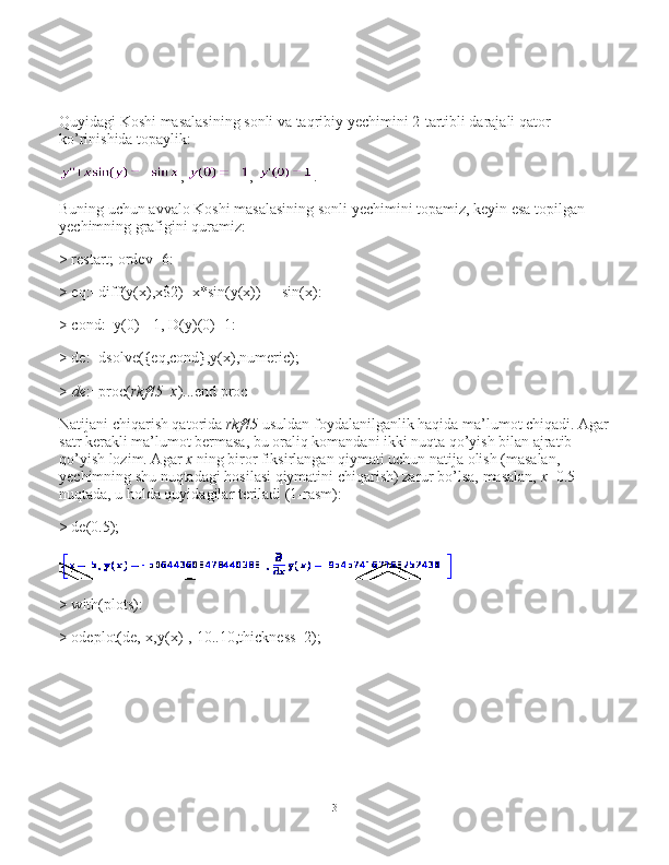 Quyidagi Koshi masalasining sonli va taqribiy yechimini 2-tartibli darajali qator 
ko’rinishida topaylik:
,   ,   .
Buning uchun avvalo Koshi masalasining sonli yechimini topamiz, keyin esa topilgan 
yechimning grafigini quramiz:
> restart; ordev=6:
> eq:=diff(y(x),x$2)+x*sin(y(x))= - sin(x):
> cond:=y(0)=-1, D(y)(0)=1:
> de:=dsolve({eq,cond},y(x),numeric);
>   de :=proc( rkf45_x )...end proc
Natijani chiqarish qatorida   rkf45   usuldan foydalanilganlik haqida ma’lumot chiqadi. Agar
satr kerakli ma’lumot bermasa, bu oraliq komandani ikki nuqta qo’yish bilan ajratib 
qo’yish lozim. Agar   x   ning biror fiksirlangan qiymati uchun natija olish (masalan, 
yechimning shu nuqtadagi hosilasi qiymatini chiqarish) zarur bo’lsa, masalan,   х =0.5 
nuqtada, u holda quyidagilar teriladi (1-rasm):
> de(0.5);
> with(plots):
> odeplot(de,[x,y(x)],-10..10,thickness=2);
3 