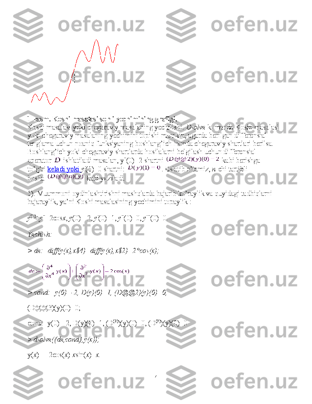 1-rasm. Koshi masalasi sonli yechimining grafigi.
Koshi masalasi yoki chegaraviy masalaning yechilishi.   Dsolve   komanda Koshi masalasi 
yoki chegaraviy masalaning yechimini topishi mumkin, agarda berilgan differensial 
tenglama uchun noaniq funksiyaning boshlang’ich hamda chegaraviy shartlari berilsa. 
Boshlang’ich yoki chegaraviy shartlarda hosilalarni belgilash uchun differensial 
operator     ishlatiladi masalan, y''(0)=2 shartni     kabi berishga 
to’g’ri   keladi yoki        y '(1)=0 shartni:   . Eslatib o’tamiz,   n -chi tartibli 
hosila     kabi yoziladi.
1). Muammoni oydinlashtirishni mashqlarda bajarib ko’raylik va quyidagi tadbiqlarni 
bajaraylik, ya’ni Koshi masalasining yechimini topaylik :
y (4)
+ y ''=2cos x ,   y (0)=  2,   y '(0)=1,   y ''(0)=0,   y '''(0)=0.
Yechish:
> de:=diff(y(x),x$4)+diff(y(x),x$2)=2*cos(x);
>
 cond:=y(0)=-2,	 D(y)(0)=1,	 (D@@2)(y)(0)=0,
(D@@3)(y)(0)=0;
cond:=y(0)=  2, D(y)(0)=1, (D (2)
)(y)(0)=0, (D (3)
)(y)(0)=0
>   dsolve({de,cond},y(x));
y( x ) =   2cos( x )  x sin( x )+ x.
4 