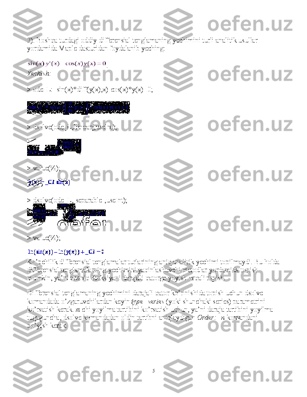 2). Boshqa turdagi oddiy differensial tenglamaning yechimini turli analitik usullar 
yordamida Maple dasturidan foydalanib yeching:
.
Yechish:
>   ode_L:=sin(x)*diff(y(x),x)-cos(x)*y(x)=0;
>   dsolve(ode_L,[linear],useInt);
>   value(%);
>   dsolve(ode_L,[separable],useInt);
>   value(%);
Ko’pchilik differensial tenglamalar turlarining aniq analitik yechimi topilmaydi. Bu holda
differensial tenglamalarning yechimini yaqinlashuvchi metodlar yordamida topish 
mumkin, ya’ni noaniq funksiyani darajali qatorga yoyish orqali topish.
Differensial tenglamaning yechimini darajali qator ko’rinishida topish uchun dsolve 
komandada o’zgaruvchilardan keyin   type=series   (yoki shunchaki series) parametrini 
ko’rsatish kerak.   n -chi yoyilma tartibini ko’rsatish uchun, ya’ni daraja tartibini yoyilma 
tugaguncha, dsolve komandadan oldin tartibni aniqlaydigan   Order:=n   komandani 
qo’yish kerak.
5 