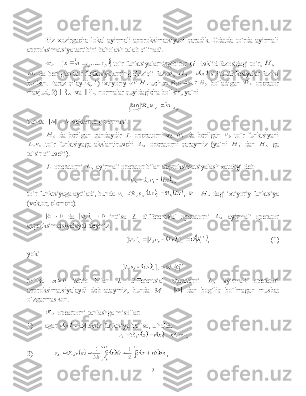 Biz   xozirgacha   lokal   ayirmali   approksimatsiyani   qaradik.   Odatda   to`rda   ayirmali
approksimatsiya tartibini baholash talab qilinadi.
  -   to`r funktsiyalarning biror   Evklid fazosidagi to`r,   -
 da berilgan to`r funktsiyalarning chiziqli fazosi,    -    silliq funktsiyalar fazosi
bo`lsin. Faraz qilaylik, 1)  ixtiyoriy     uchun     bo`ladigan     operator
mavjud, 2)   va   normalar quyidagicha bo`lsin, ya`ni 
,
bunda       -    vektor ning normasi .
  da   berilgan   qandaydir     operatorni   va     da   berilgan     to`r   funktsiyani
  to`r   funktsiyaga   akslantiruvchi     operatorni   qaraymiz   (ya`ni     dan     ga
ta`sir qiluvchi).
 operatorni   ayirmali operator bilan approksimatsiyalash xatoligi deb 
,
to`r funktsiyaga aytiladi, bunda  ,  ,    -   dagi ixtiyoriy funktsiya
(vektor, element).
  da     intilsa     differentsial   operatorni     ayirmali   operator
approksimatsiyalaydi deymiz.
, (1)
yoki  
bo`lsa     tartib   bilan     differentsial   operatorni     ayirmali   operatori
approksimatsiyalaydi   deb   ataymiz,   bunda     -     dan   bog`liq   bo`lmagan   musbat
o`zgarmas son.
  opeartorni tanlashga misollar: 
1)  agar   - uzluksiz funktsiya bo`lsa, u holda 
;
2)        ,
7 