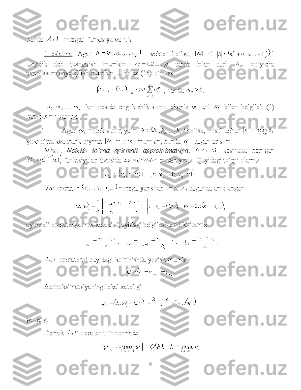 bunda     -  integral funktsiya va h.k.
1     eslatma    .   Agar     -   vektor   bo`lsa ,     ni  
uzunlik   deb   tushunish   mumkin .     tartib   bilan   turli     bo`yicha
approksimatsiya qilish mumkin.   U holda (16) o`rniga 
,  bunda   .
  lar   orasida   eng   kichik   sonni   olamiz   va   uni     bilan   belgilab   (1)
baholashni olamiz.
1.  Agar    notekis to`r, ya`ni   bo`lsa ,  misol uchun 
yoki   o`rta kvadratik qiymat   ni olish mumkin, bunda    -  tugunlar soni.
Misol .   Notekis to`rda	 ayirmali	 approksimatsiya .     kesmada   berilgan
 funktsiyalar fazosida   ni qaraymiz. Quyidagi to`rni olamiz
.
  operator   noregulyar shablonda   tugunda aniqlangan 
,
ayirmali operatorga mos keladi. Quyidagi belgilashlarni kiritamiz
.
 operator ni quyidagi ko`rinishda yozish mumkin  
.
Approksimatsiyaning lokal xatoligi  
ga teng .
Demak   opeator to`r normada 
8 