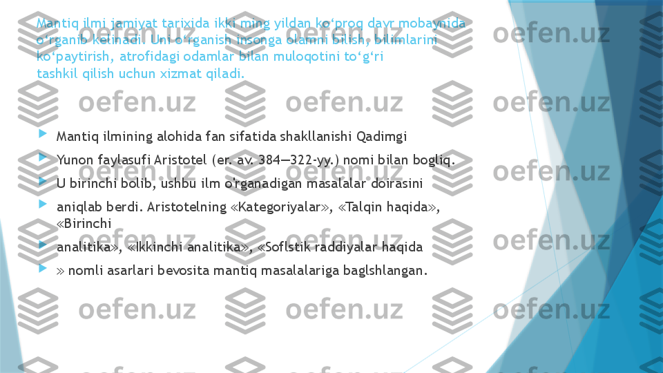 Mantiq ilmi jamiyat tarixida ikki ming yildan ko‘proq davr mobaynida
o‘rganib kelinadi. Uni o‘rganish insonga olamni bilish, bilimlarini
ko‘paytirish, atrofidagi odamlar bilan muloqotini to‘g‘ri
tashkil qilish uchun xizmat qiladi.

Mantiq ilmining alohida fan sifatida shakllanishi Qadimgi

Yunon faylasufi Aristotel (er. av. 384—322-yy.) nomi bilan bogliq.

U birinchi bolib, ushbu ilm o'rganadigan masalalar doirasini

aniqlab berdi. Aristotelning  Kategoriyalar ,  Talqin haqida , ≪ ≫ ≪ ≫
Birinchi	
≪

analitika ,  Ikkinchi analitika ,  Soflstik raddiyalar haqida	
≫ ≪ ≫ ≪

 	
≫ nomli asarlari bevosita mantiq masalalariga baglshlangan.                   