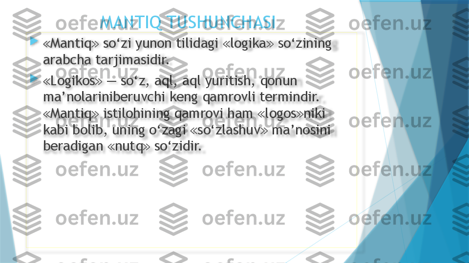                 MANTIQ TUSHUNCHASI

≪ Mantiq  so‘zi yunon tilidagi  logika  so‘zining ≫ ≪ ≫
arabcha tarjimasidir.

≪ Logikos  — so‘z, aql, aql yuritish, qonun 
≫
ma’nolariniberuvchi keng qamrovli termindir. 
Mantiq  istilohining qamrovi ham  logos niki 	
≪ ≫ ≪ ≫
kabi bolib, uning o‘zagi  so‘zlashuv  ma’nosini 	
≪ ≫
beradigan  nutq  so‘zidir.	
≪ ≫                    