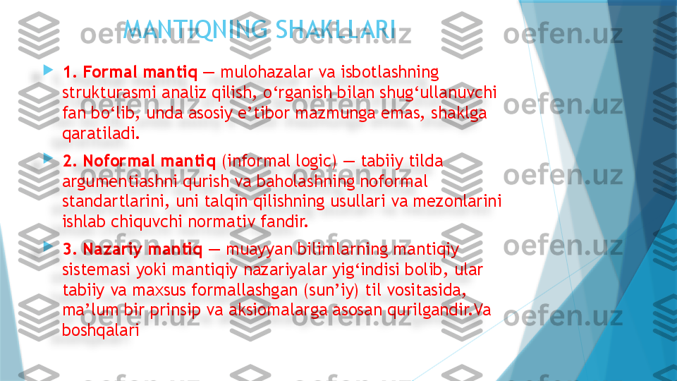 MANTIQNING SHAKLLARI

1. Formal mantiq  — mulohazalar va isbotlashning 
strukturasmi analiz qilish, o‘rganish bilan shug‘ullanuvchi 
fan bo‘lib, unda asosiy e’tibor mazmunga emas, shaklga 
qaratiladi.

2. Noformal mantiq  (informal logic) — tabiiy tilda 
argumentiashni qurish va baholashning noformal 
standartlarini, uni talqin qilishning  usullari va mezonlarini 
ishlab chiquvchi normativ fandir.

3. Nazariy mantiq  — muayyan bilimlarning mantiqiy 
sistemasi yoki mantiqiy nazariyalar yig‘indisi bolib, ular 
tabiiy va maxsus formallashgan (sun’iy) til vositasida, 
ma’lum bir prinsip va aksiomalarga asosan qurilgandir.Va 
boshqalari                    