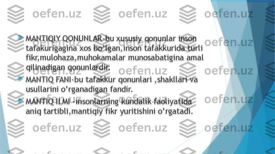 
MANTIQIY QONUNLAR-bu xususiy qonunlar inson 
tafakurigagina xos bo’lgan,inson tafakkurida turli 
fikr,mulohaza,muhokamalar munosabatigina amal 
qilinadigan qonunlardir.

MANTIQ FANI-bu tafakkur qonunlari ,shakllari va 
usullarini o’rganadigan fandir.

MANTIQ ILMI –insonlarning kundalik faoliyatida 
aniq tartibli,mantiqiy fikr yuritishini o’rgatadi.                    