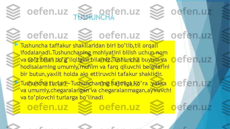 TUSHUNCHA

Tushuncha taffakur shakllaridan biri bo’lib,til orqali 
ifodalanadi.Tushunchaning mohiyatini bilish uchun nom 
va so’z bilan bo’g’liqligini bilamiz.Tushuncha buyum va 
hodisalarning umumiy,muhim va farq qiluvchi belgilarini 
bir butun,yaxlit holda aks ettiruvchi tafakur shaklidir.

Tushuncha turlari—Tushunchaning hajmiga ko’ra  yakka 
va umumiy,chegaralangan va chegaralanmagan,ayiruvchi 
va to’plovchi turlarga bo’linadi .                    