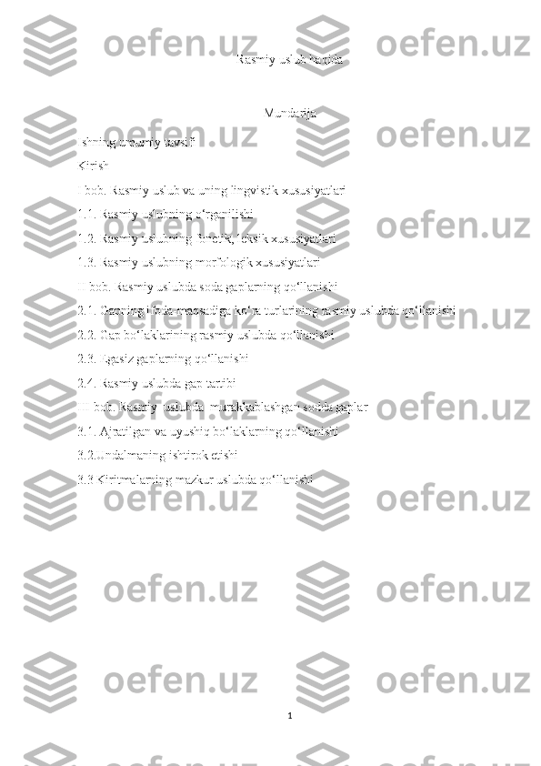 Rasmiy uslub haqida
Mundarija
Ishning umumiy tavsifi
Kirish
I bob. Rasmiy uslub va uning lingvistik xususiyatlari
1.1. Rasmiy uslubning o‘rganilishi
1.2. Rasmiy uslubning fonetik, leksik xususiyatlari
1.3. Rasmiy uslubning morfologik xususiyatlari
II bob. Rasmiy uslubda soda gaplarning qo‘llanishi
2.1. Gapning ifoda-maqsadiga ko‘ra turlarining rasmiy uslubda qo‘llanishi
2.2. Gap bo‘laklarining rasmiy uslubda qo‘llanishi
2.3. Egasiz gaplarning qo‘llanishi
2.4. Rasmiy uslubda gap tartibi
III bob. Rasmiy  uslubda  murakkablashgan sodda gaplar
3.1. Ajratilgan va uyushiq bo‘laklarning qo‘llanishi
3.2.Undalmaning ishtirok etishi 
3.3 Kiritmalarning mazkur uslubda qo‘llanishi
 
1 