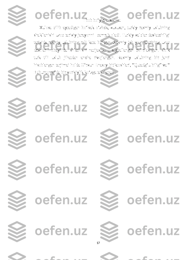 I bob bo‘yicha xulosa
      Xulosa   qilib   aytadigan   bo‘lsak   o‘zbek,   xususan,   turkiy   rasmiy   uslubning
shakllanishi uzoq tarixiy jarayonni   qamrab oladi. Turkiy xalqlar davlatchiligi
tarixida   rasmiy   uslubning   roli   kata   bo‘lgan.   Rasmiy   ish   yozmalarining   uzoq
davrlar   mobaynida   ishlatilishi   natijasida   u   sayqallangan   qoliplashgan.   Ko‘k
turk   tili   uslub   jihatdan   ancha   rivojlangan.   Rasmiy   uslubning   bir   janri
hisoblangan tarjimai holda O‘rxun-Enasoy bitiktoshlari, “Qutadg‘u bilig” va “
Boburnoma”da bir vorisiylik ko‘zga tashlanadi.
17 