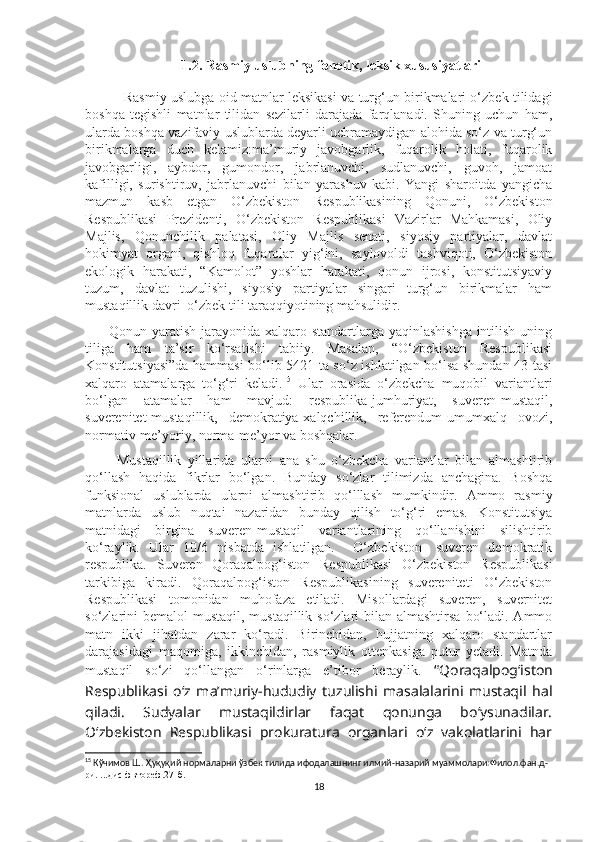 1.2.  Rasmiy uslubning fonetik, leksik xususiyatlari
                 Rasmiy uslubga oid matnlar leksikasi va turg‘un birikmalari o‘zbek tilidagi
boshqa   tegishli   matnlar   tilidan   sezilarli   darajada   farqlanadi.   Shuning   uchun   ham,
ularda boshqa vazifaviy uslublarda deyarli uchramaydigan alohida so‘z va turg‘un
birikmalarga   duch   kelamiz:ma’muriy   javobgarlik,   fuqarolik   holati,   fuqarolik
javobgarligi,   aybdor,   gumondor,   jabrlanuvchi,   sudlanuvchi,   guvoh,   jamoat
kafilligi,   surishtiruv,   jabrlanuvchi   bilan   yarashuv   kabi.   Yangi   sharoitda   yangicha
mazmun   kasb   etgan   O‘zbekiston   Respublikasining   Qonuni,   O‘zbekiston
Respublikasi   Prezidenti,   O‘zbekiston   Respublikasi   Vazirlar   Mahkamasi,   Oliy
Majlis,   Qonunchilik   palatasi,   Oliy   Majlis   senati,   siyosiy   partiyalar,   davlat
hokimyat   organi,   qishloq   fuqarolar   yig‘ini,   saylovoldi   tashviqoti,   O‘zbekiston
ekologik   harakati,   “Kamolot”   yoshlar   harakati,   qonun   ijrosi,   konstitutsiyaviy
tuzum,   davlat   tuzulishi,   siyosiy   partiyalar   singari   turg‘un   birikmalar   ham
mustaqillik davri  o‘zbek tili taraqqiyotining mahsulidir. 
         Qonun yaratish jarayonida xalqaro standartlarga yaqinlashishga  intilish uning
tiliga   ham   ta’sir   ko‘rsatishi   tabiiy.   Masalan,   “O‘zbekiston   Respublikasi
Konstitutsiyasi”da hammasi bo‘lib 5421 ta so‘z ishlatilgan bo‘lsa shundan 43 tasi
xalqaro   atamalarga   to‘g‘ri   keladi. 15
  Ular   orasida   o‘zbekcha   muqobil   variantlari
bo‘lgan   atamalar   ham   mavjud:   respublika-jumhuriyat,   suveren-mustaqil,
suverenitet-mustaqillik,   demokratiya-xalqchillik,   referendum-umumxalq   ovozi,
normativ-me’yoriy, norma-me’yor va boshqalar. 
          Mustaqillik   yillarida   ularni   ana   shu   o‘zbekcha   variantlar   bilan   almashtirib
qo‘llash   haqida   fikrlar   bo‘lgan.   Bunday   so‘zlar   tilimizda   anchagina.   Boshqa
funksional   uslublarda   ularni   almashtirib   qo‘lllash   mumkindir.   Ammo   rasmiy
matnlarda   uslub   nuqtai   nazaridan   bunday   qilish   to‘g‘ri   emas.   Konstitutsiya
matnidagi   birgina   suveren-mustaqil   variantlarining   qo‘llanishini   silishtirib
ko‘raylik.   Ular   10/6   nisbatda   ishlatilgan.     O‘zbekiston-   suveren   demokratik
respublika.   Suveren   Qoraqalpog‘iston   Respublikasi   O‘zbekiston   Respublikasi
tarkibiga   kiradi.   Qoraqalpog‘iston   Respublikasining   suvereniteti   O‘zbekiston
Respublikasi   tomonidan   muhofaza   etiladi.   Misollardagi   suveren,   suvernitet
so‘zlarini  bemalol  mustaqil, mustaqillik so‘zlari  bilan almashtirsa  bo‘ladi. Ammo
matn   ikki   jihatdan   zarar   ko‘radi.   Birinchidan,   hujjatning   xalqaro   standartlar
darajasidagi   maqomiga,   ikkinchidan,   rasmiylik   ottenkasiga   putur   yetadi.   Matnda
mustaqil   so‘zi   qo‘llangan   o‘rinlarga   e’tibor   beraylik.   “Qoraqalpog‘iston
Respublikasi   o‘z   ma’muriy-hududiy   tuzulishi   masalalarini   mustaqil   hal
qiladi.   Sudyalar   mustaqildirlar   faqat   qonunga   bo‘ysunadilar.
O‘zbekiston   Respublikasi   prokuratura   organlari   o‘z   vakolatlarini   har
15
 Кўчимов Ш. Ҳуқуқий нормаларни ўзбек тилида ифодалашнинг илмий-назарий муаммолари:Филол.фан.д-
ри. ...дис фвтореф.27-б.
18 