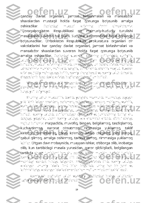 qanday   davlat   organlari,   jamoat   birlashmalari   va   mansabdor
shaxslardan   mustaqil   holda   faqat   qonunga   bo‘ysunib   amalga
oshiradilar .   Gaplardagi   mustaqil   so‘zining   o‘rnini   almashtiramiz:
“ Qoraqalpog‘iston   Respublikasi   o‘z   ma’muriy-hududiy   tuzulishi
masalalarini   suveren   hal   qiladi.   Sudyalar   suverendirlar  faqat   qonunga
bo‘ysunadilar.   O‘zbekiston   Respublikasi   prokuratura   organlari   o‘z
vakolatlarini   har   qanday   davlat   organlari,   jamoat   birlashmalari   va
mansabdor   shaxslardan   suveren   holda   faqat   qonunga   bo‘ysunib
amalga   oshiradilar.   Gaplardagi   suveren     so‘zining   qo‘llanishida   sun’iylik,
uslubiy   g‘alizlik   paydo   bo‘lganligini   payqash   qiyin   emas.   Xulosa   shunday
bo‘ladiki, mustaqil so‘zining tilimizda ommalashgan, uni barcha o‘zbek matnlarda
uchratishimiz mumkin, ma’nosida kenglik, qo‘llanishida erkinlik mavjud. Suveren
so‘zi esa jiddiy ma’noga ega bo‘lib, rasmiy ohang beradi va rasmiy uslub doirasida
chegaralanib faqat davlat so‘ziga bog‘langanligi ma’lum bo‘ladi. 
          Mana   shu   ma’noda   yuzaki   qaraganda   go‘yo   bir   tushunchani   anglatadigan   bu
elementlarning   biri   o‘rnida   ikkinchisini   bemalol   qo‘llash   mumkin   emas,   uslub
bunga yo‘l qo‘ymaydi. 
          Shuning  uchun  mustaqillik  davrida  yangicha  mazmunda  muomalaga   qaytgan
yoki   kirib   kelgan   prezident,   parlament,   palata,   senat,   senator,   mahkama,   vazirlik,
vazir,   hokim,   hokimiyat,   fuqaro,   harakat,   suverenitet   so‘zlarining   qo‘llanishiga
tilning   amalda   bo‘lish   qonuniyatlariga,   uslub   talablariga   ko‘ra   yondashish   to‘g‘ri
bo‘ladi.   Rasmiy   uslubda   qo‘llaniladigan   ayrim   so‘z   va   jumlalarning   faolligi   shu
darajaga   yetganki,   ularni   rasmiy   uslubga   xos   shtamplar   sifatida   e’tirof   etishga
majbur bo‘lamiz:   maqsadida, muvofiq, binoan, belgilamoq, tasdiqlamoq,
kuchaytirmoq,   nazorat   o‘rnatmoq,   zimmasiga   yuklamoq,   taklif
kiritmoq,   ta’minlamoq,   chora   ko‘rmoq,   ishlab   chiqmoq,   joriy   etmoq,
qabul   qilmoq,   amalga   oshirmoq,   tavsiya   etmoq,   zimmasiga   yuklamoq
kabilar.  O‘tgan davr mobaynida, muayyan ishlar, e’tiborga olib, inobatga
olib,   kun   tartibidagi   masala   yuzasidan,   qaror   qildi/qiladi,   belgilangan
tartibda   singari   jumlalarni   ham   shu   qatorga   kiritish   mumkin.   Bu   kabi   jumlalar
rasmiy   uslubning   umumiy   fonida   olib   qaralsa-da,   har   biri   ma’lum   bir   hijjatlar
matnidagi   standart   holatga   kelgandir.   Binobarin,   o‘zbek   tilida   rasmiy   uslubga
xoslangan   umumiy   leksik   fond   bilan   birgalikda   uning   har   bir   janri   va
ko‘rinishlariga xoslangan leksik elementlar ham ma’lum miqdorni tashkil etadi.
          Rasmiy   ish   qog‘ozlari   uslubi   vazifaviy   uslublardagi   boshqa   uslublardan
lug‘aviy va grammatik jihatdan  farqlanadi. 
19 