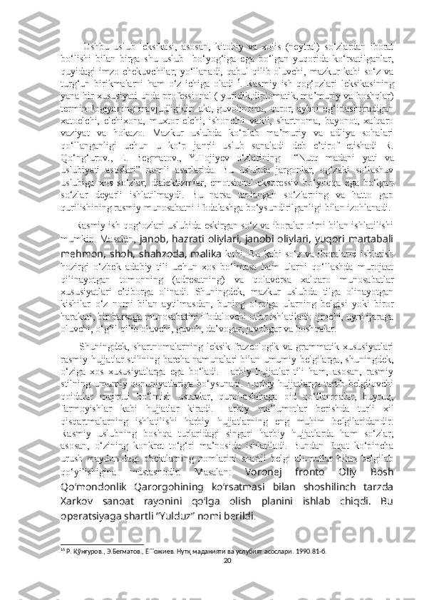           Ushbu   uslub   leksikasi,   asosan,   kitobiy   va   xolis   (neytral)   so‘zlardan   iborat
bo‘lishi   bilan   birga   shu   uslub     bo‘yog‘iga   ega   bo‘lgan   yuqorida   ko‘rsatilganlar,
quyidagi  imzo  chekuvchilar, yo‘llanadi,  qabul  qilib oluvchi,  mazkur  kabi   so‘z  va
turg‘un   birikmalarni   ham   o‘z   ichiga   oladi 16
.   Rasmiy   ish-qog‘ozlari   leksikasining
yana bir xususiyati unda professional ( yuridik,diplomatik, ma’muriy va boshqlar)
terminologiyaning   mavjudligidir:   akt,   guvohnoma,   qaror,  aybni   og‘irlashtiradigan
xatoelchi,   elchixona,   muxtor   elchi,   ishonchli   vakil,   shartnoma,   bayonot,   xalqaro
vaziyat   va   hokazo.   Mazkur   uslubda   ko‘plab   ma’muriy   va   adliya   sohalari
qo‘llanganligi   uchun   u   ko‘p   janrli   uslub   sanaladi   deb   e’tirof   etishadi   R.
Qo‘ng‘urov.,   E.   Begmatov.,   Y.Tojiyev   o‘zlarining     “Nutq   madani   yati   va
uslubiyati   asoslari”   nomli   asarlarida.   Bu   uslubda   jargonlar,   og‘zaki   so‘lashuv
uslubiga   xos   so‘zlar,   dialektizmlar,   emotsional-ekspressiv   bo‘yoqqa   ega   bo‘lgan
so‘zlar   deyarli   ishlatilmaydi.   Bu   narsa   tanlangan   so‘zlarning   va   hatto   gap
qurilishining rasmiy munosabatni ifodalashga bo‘ysundirilganligi bilan izohlanadi. 
      Rasmiy ish-qog‘ozlari uslubida eskirgan so‘z va iboralar o‘rni bilan ishlatilishi
mumkin. Masalan,   janob, hazrati oliylari, janobi oliylari, yuqori martabali
mehmon,   shoh,   shahzoda,   malika   kabi.   Bu   kabi   so‘z   va   iboralarni   ishlatish
hozirgi   o‘zbek   adabiy   tili   uchun   xos   bo‘lmasa   ham   ularni   qo‘llashda   murojaat
qilinayotgan   tomonning   (adresatning)   va   qolaversa   xalqaro   munosabatlar
xususiyatlari   e’tiborga   olinadi.   Shuningdek,   mazkur   uslubda   tilga   olinayotgan
kishilar   o‘z   nomi   bilan   aytilmasdan,   buning   o‘rniga   ularning   belgisi   yoki   biror
harakati, bir barsaga munosabatini ifodalovchi otlar ishlatiladi: ijrochi, uyni ijaraga
oluvchi, o‘g‘il qilib oluvchi, guvoh, da’vogar, javobgar va boshqalar. 
          Shuningdek,   shartnomalarning   leksik-frazeologik   va   grammatik   xususiyatlari
rasmiy hujjatlar stilining barcha namunalari bilan umumiy belgilarga, shuningdek,
o‘ziga   xos   xususiyatlarga   ega   bo‘ladi.   Harbiy   hujjatlar   tili   ham,   asosan,   rasmiy
stilning umumiy qonuniyatlariga bo‘ysunadi. Harbiy hujjatlarga tartib belgilovchi
qoidalar   majmui   bo‘lmish   ustavlar,   qurol-aslahaga   oid   qo‘llanmalar,   buyruq,
farmoyishlar   kabi   hujjatlar   kiradi.   Harbiy   ma’lumotlar   berishda   turli   xil
qisqartmalarning   ishlatilishi   harbiy   hujjatlarning   eng   muhim   belgilaridandir.
Rasmiy   uslubning   boshqa   turlaridagi   singari   harbiy   hujjatlarda   ham   so‘zlar,
asosan,   o‘zining   konkret   to‘g‘ri   ma’nosida   ishlatiladi.   Bundan   faqat   ko‘pincha
urush   maydonidagi   obektlarning   nomlarini   shartli   belgi   alomatlar   bilan   belgilab
qo‘yilishigina   mustasnodir.   Masalan:   Voronej   fronto   Oliy   Bosh
Qo‘mondonlik   Qarorgohining   ko‘rsatmasi   bilan   shoshilinch   tarzda
Xarkov   sanoat   rayonini   qo‘lga   olish   planini   ishlab   chiqdi.   Bu
operatsiyaga shartli “Yulduz” nomi berildi . 
16
 Р. Қўнғуров., Э.Бегматов., Ё Тожиев. Нутқ маданияти ва услубият асослари . 1990.81- б.
20 