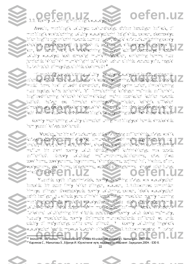   2.2. Rasmiy uslubning morfologik xususiyatlari 
      Avvalo,   morfologik   uslubiyat   tushunchasiga   e’tibor   beradigan   bo‘lsak,   til
morfologik   vositalarining   uslubiy   xususiyatlarini   belgilshda,   asosan,   ekspressiya
bilan bog‘liq tomonlarini nazarda tutmoq lozim, chunki so‘z turkumlarining asosiy
shakllari,   masalan,   atoqli   ot,   turdosh   ot,   qo‘shma   ot,   sifat,asliy   sifat,   nisbiy   sifat,
son,   son   turlari,   fe’l,   fe’l   shakllarining   bir   qismi   kabilar   ekspressiya   jihatdan
uslubiy   xususiyat   kasb   etmasligi   mumkin.   Masalan,   sonlarning   hamma   nutq
janrlarida   ishlatilishi   mumkinligini   ta’kidlash   uchun   alohida   zarurat   yo‘q,   negaki
bu izoh talab qilmaydiga alohida aksiomadir 18
. 
      Til morfologik vositalarining uslubiy –uslubiy  xususiyatlari haqida gapirganda
otlardagi modal formalar, son, kelishik kategoriyalarining, sifat darajalari, ularning
modal   forma   hosil   qiluvchi   elementlari,   sonlarning   ayrim   turlari,   olmoshlarning
nutq   paytiga   ko‘ra   tanlanishi,   fe’l   formalarining   ko‘chgan   ma’noda   qo‘llanishi,
bog‘lovchilarning   ishlatish-ishlatilmslikdagi   ma’no   ottenkalari   kabilar   nazarda
tutiladi.   Ba’zan   esa   formalar   sinonimyasi,   jumladan,   kelishik   affikslari
almashinuvi,   egalik   affikslarining   tushish   saqlanish,   bir   o‘rinda   ikkinchisi   kelishi
kabi sinonimik tuzilmalar ham morfologik uslubiyatning tekshirish obekti sanaladi.
      Rasmiy matnlarning uslubiy alomatlari uning morfologiyasi hamda sintaksisida
ham yaqqol ko‘zga tashlanadi. 
                 Masalan, har bir so‘z turkumiga oid so‘zlarning qo‘llanishida o‘ziga xoslik
ko‘zga   tashlanadi.   Otlarni   olaylik,.   Umumlashtiruvchi   ma’nodagi   otlar   faol:   ota-
onalar,   bolalar,   aholi,   xalq,   qo‘shni,   shaxslar,   xizmatchilar   va   hokazo.   Otlarning
ma’lum   bir   qismi   rasmiy   uslub   ichidagi   janr   ko‘rinishlariga   mos   tarzda
qo‘llaniladi.   Idoraviy   uslubdagi   ma’lumotnoma,dalolatnoma,   ariza   tilxat
tavsifnoma,   tavsiyanoma,   bayonnoma,   ishonchnoma,   tarjimai   hol,   hisobot,   e’lon,
vasiyatnoma,   taklifnoma,   telegramma,   xatlartelefonogramma     singari   otlar   bunga
misol bo‘la oladi. 
          Yuqorida   aytib   o‘tganimizdek,   rasmiy   uslubning   o‘ziga   xos   xususiyatlari
borasida   bir   qator   ilmiy   ishlar   qilingan,   xususan,   D.Boboxonova   tomonidan
himoya   qilingan   dissertatsiyada   rasmiy   uslubning,   asosan,   leksik   xususiyatlari
ochib berilgan. Bu sohada yana qilinishi kerak bo‘lgan masalalar- rasmiy nutqning
morfologik   hamda   sintaktik   xususiyatlarini   tadqiq   etish   tilshunoslar   hamda
uslubshunoslar   oldida   turgan   muhim   masalalardan   bo‘lmog‘i   kerak.   O‘zbek   tili
funksional   uslublarining   biri   sifatida   qaraladigan   rasmiy   uslub   davlat-ma’muriy,
huquqiy   masalalarida,   rasmiy   diplomatic   munosabatlarda   qo‘llanadi   va   unda
adabiy   til   me’yorlariga   to‘liq   amal   qilinadi.   19
    Rasmiy   uslubning   lingvistik
xususiyatlari   haqida   maxsus   kuzatish   olib   borgan     D.Boboxonovaning     “Hozirgi
18
  Iminov M., Nu’monov T., Boboxonova D. O‘zbek tili uslubiyati masalalari. Namangan. 2007.50b.
19
  Каримов С .,   Маматова Х. ,   Бўриув И. Юристнинг нутқ маданияти. - тошкент :  Зарқалам ,2004 . -130  б .
22 