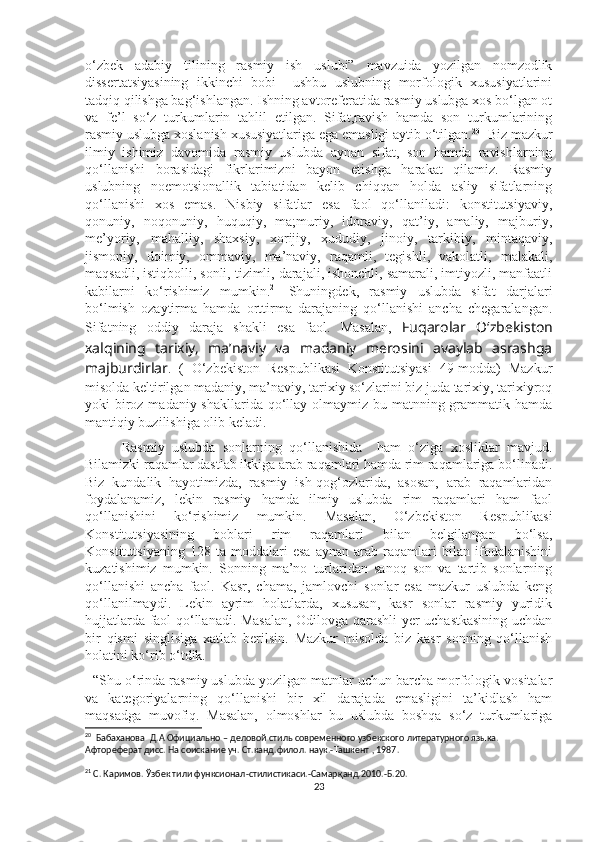 o‘zbek   adabiy   tilining   rasmiy   ish   uslubi”   mavzuida   yozilgan   nomzodlik
dissertatsiyasining   ikkinchi   bobi     ushbu   uslubning   morfologik   xususiyatlarini
tadqiq qilishga bag‘ishlangan. Ishning avtoreferatida rasmiy uslubga xos bo‘lgan ot
va   fe’l   so‘z   turkumlarin   tahlil   etilgan.   Sifat,ravish   hamda   son   turkumlarining
rasmiy uslubga xoslanish xususiyatlariga ega emasligi aytib o‘tilgan. 20
  Biz mazkur
ilmiy   ishimiz   davomida   rasmiy   uslubda   aynan   sifat,   son   hamda   ravishlarning
qo‘llanishi   borasidagi   fikrlarimizni   bayon   etishga   harakat   qilamiz.   Rasmiy
uslubning   noemotsionallik   tabiatidan   kelib   chiqqan   holda   asliy   sifatlarning
qo‘llanishi   xos   emas.   Nisbiy   sifatlar   esa   faol   qo‘llaniladi:   konstitutsiyaviy,
qonuniy,   noqonuniy,   huquqiy,   ma;muriy,   idoraviy,   qat’iy,   amaliy,   majburiy,
me’yoriy,   mahalliy,   shaxsiy,   xorijiy,   xududiy,   jinoiy,   tarkibiy,   mintaqaviy,
jismoniy,   doimiy,   ommaviy,   ma’naviy,   raqamli,   tegishli,   vakolatli,   malakali,
maqsadli, istiqbolli, sonli, tizimli, darajali, ishonchli, samarali, imtiyozli, manfaatli
kabilarni   ko‘rishimiz   mumkin. 21
  Shuningdek,   rasmiy   uslubda   sifat   darjalari
bo‘lmish   ozaytirma   hamda   orttirma   darajaning   qo‘llanishi   ancha   chegaralangan.
Sifatning   oddiy   daraja   shakli   esa   faol.   Masalan,   Fuqarolar   O‘zbekiston
xalqining   tarixiy,   ma’naviy   va   madaniy   merosini   avaylab   asrashga
majburdirlar .   (   O‘zbekiston   Respublikasi   Konstitutsiyasi   49-modda)   Mazkur
misolda keltirilgan madaniy, ma’naviy, tarixiy so‘zlarini biz juda tarixiy, tarixiyroq
yoki biroz madaniy shakllarida qo‘llay olmaymiz bu matnning grammatik hamda
mantiqiy buzilishiga olib keladi.
          Rasmiy   uslubda   sonlarning   qo‘llanishida     ham   o‘ziga   xosliklar   mavjud.
Bilamizki raqamlar dastlab ikkiga arab raqamlari hamda rim raqamlariga bo‘linadi.
Biz   kundalik   hayotimizda,   rasmiy   ish-qog‘ozlarida,   asosan,   arab   raqamlaridan
foydalanamiz,   lekin   rasmiy   hamda   ilmiy   uslubda   rim   raqamlari   ham   faol
qo‘llanishini   ko‘rishimiz   mumkin.   Masalan,   O‘zbekiston   Respublikasi
Konstitutsiyasining   boblari   rim   raqamlari   bilan   belgilangan   bo‘lsa,
Konstitutsiyaning   128   ta   moddalari   esa   aynan   arab   raqamlari   bilan   ifodalanishini
kuzatishimiz   mumkin.   Sonning   ma’no   turlaridan   sanoq   son   va   tartib   sonlarning
qo‘llanishi   ancha   faol.   Kasr,   chama,   jamlovchi   sonlar   esa   mazkur   uslubda   keng
qo‘llanilmaydi.   Lekin   ayrim   holatlarda,   xususan,   kasr   sonlar   rasmiy   yuridik
hujjatlarda faol qo‘llanadi. Masalan, Odilovga qarashli yer uchastkasining uchdan
bir   qismi   singlisiga   xatlab   berilsin.   Mazkur   misolda   biz   kasr   sonning   qo‘llanish
holatini ko‘rib o‘tdik. 
  “Shu o‘rinda rasmiy uslubda yozilgan matnlar uchun barcha morfologik vositalar
va   kategoriyalarning   qo‘llanishi   bir   xil   darajada   emasligini   ta’kidlash   ham
maqsadga   muvofiq.   Masalan,   olmoshlar   bu   uslubda   boshqa   so‘z   turkumlariga
20
   Бабаханова  Д.А Официально  – деловой стиль современного узбекского литературного языка. 
Афтореферат дисс. На соискание уч. Ст. канд . филол . наук.- Ташкент  , 1987. 
21
  С. Каримов. Ўзбек тили функсионал - стилистикаси. - Самарқанд.2010. - Б.20.
23 