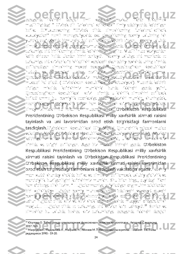 qaraganda   ikkinchi   darajali   omil   sanaladi”   mazkur   fikrlar   S.Karimov
muallifligidagi   “   O‘zbek   tili   funksional   stilistikasi”   ilmiy   adabiyotida   keltirilgan
bo‘lsa   O.Yusupovaning   “O‘zbek   tilida   olmoshlarning   funksional-stilistik
xususiyatlari”   nomli   monografiyasida   esa   olmoshlarning   rasmiy   uslubning   ish
yuritish qog‘ozlarida birmuncha faol qo‘llanishini keltirib o‘tgan.   Rasmiy uslubda
olmoshlarning ishlatilishi  rasmiy mazmundagi  matnlarda bu olmoshlar  qaysi  so‘z
turkumiga oid birliklarning o‘rnida kelishi bilan bog‘liq. Muallif nutq vaziyatidan
kelib   chiqqan   holda   ulardan   birini   tanlaydi.     Rasmiy   uslubga   oid   matnlarda   ot
turkumiga oid so‘zlar ko‘p ishlatilishi xarakterli ekan tabiiy ravishda uning o‘rnida
qo‘llanadigan   olmoshning   mavqei   pasayadi. 22
  Qoraqalpog‘iston   Respublikasi
hududi   va   chegaralari   uning   roziligisiz   o‘zgartirilishi   mumkin   emas.
Qoraqalpog‘iston   Respublikasi   o‘z   ma’muriy-hududiy   tuzilishi   masalalarini
mustaqil hal qiladi. ( O‘zbekiston Respublikasi  Konstitutsiyasi). Yuqorida keltirib
o‘tilgan   misolda   ko‘rishimiz   mumkinki   bunda   ikkinchi   gapda   ya’ni,
Qoraqalpog‘iston   Respublikasi     so‘zi     o‘rnida   u   kishilik   olmoshini   qo‘llasak
bo‘ladi   ammo   bu     rasmiylik   ottenkasiga   putur   yetkazishi   mumkin,   shuningdek,
noaniqlikka   yo‘l   qo‘ymaslik   uchun   ham   biz   olmosh   so‘z   turkumidan   foydalana
olmaymiz.   Lekin   bu   holat   ham   muqarrar   emas .   O‘zbekiston   Respublikasi
Prezidentining   O‘zbekison   Respublikasi   milliy   xavfsizlik   xizmati   raisini
tayinlash   va   uni   lavozimidan   ozod   etish   to‘g‘risidagi   farmonlarni
tasdiqlash. O‘zbekiston   Respublikasi   Oliy   Majlisi   Qonunchilik   palatasi   mutlaq
vakolatiga kiradi. ( O‘zbekiston Respublikasi Konstitutsiyasi 79- modda).  Mazkur
keltirilgan   misoldan   ham   biz   ko‘rishimiz   mumkinki,   u   ko‘rsatish   olmoshi   o‘z
o‘rnida   va   to‘g‘ri   qo‘llangan.   Agar   biz   mazkur   birinchi   gapda   O‘zbekiston
Respublikasi   Prezidentining   O‘zbekison   Respublikasi   milliy   xavfsizlik
xizmati   raisini   tayinlash   va   O‘zbekiston   Respublikasi   Prezidentining
O‘zbekison   Respublikasi   milliy   xavfsizlik   xizmati   raisini   lavozimidan
ozod etish to‘g‘risidagi farmonlarni tasdiqlash vakolatiga egadir.   Rasmiy
matn xuddi  shunday shaklda  bo‘lsa va olmoshni  qo‘llamasak  uslubiy g‘alizlik va
mantiqiylik   buzilganligini   ko‘rishimiz   mumkin.   Shu   bilan   birga,   quyidagi   fikrni
ham e’tiborga olish lozim. “ Hujjatlar matniga qo‘yiladigan eng muhim talablardan
biri   xolislikdir.   Hujjatlar   rasmiy   munosabatlarni   ifodalovchi   va   qayd   etuvchi
rasmiy   yozma   vozitalar   sifatida   axborotni   xolis   aks   ettirmog‘i   lozim.   Shuning
uchun   hujjatlar   tilida   so‘z   va   so‘z   shakllarini   qo‘llashda   muayyan   chegaralanish
mavjud…   Hujjatlar   tilida   ot   turkumiga   oid   so‘zlar   ko‘p   uchraydi. 23
  Sonlar   va
olmoshlar   bu   uslubda   boshqa   so‘z   turkumlariga   qaraganda   ikkinchi   darajali
22
  Юсупова О. Ўзбек тилида олмошларнинг функсионал - стилистик хусусиятлари. :  Автореф. - Самарқанд. 
2017.74 б.
23
 МаҳмудовИ., Мадиалиев А., Маҳкамо Н., Аминов М. Ўзбек тилида иш юритиш. -Тошкент: ЎзСЭ Бош 
редакцияси.1990. - 19-20.
24 