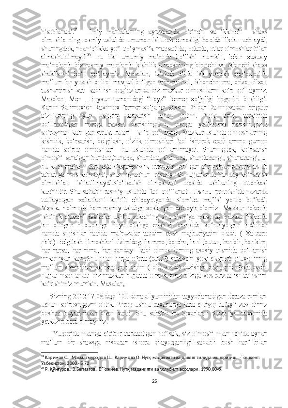 hisoblanadi. 24
    Ilmiy   manbalarning   ayrimlarida   birinchi   va   ikkinchi     shaxs
olmoshlarning rasmiy uslubda umuman ishtirok etmasligi haqida fikrlar uchraydi,
shuningdek, noaniqlikka yo‘l qo‘ymaslik maqsadida, odatda, otlar olmoshlar bilan
almashtirilmaydi 25
  Bu   fikr   umumiy   ma’noda   bo‘lishi   mumkin,   lekin   xususiy
ma’nolarda   biz   rasmiy   matnlarda   kishilik   olmoshining   birinchi   va   ikkinchi   shaxs
shakllarini   ko‘p   qo‘llaymiz.   Masalan,   O‘zbek   tilida   ish   yuritish   qog‘ozlarida
ma’lum  bir  yozish qolipi mavjud bo‘lgan tarjimai  hol, ishonchnoma, ariza, tilxat,
tushuntirish   xati   kabi   ish   qog‘ozlarida   biz   mazkur   olmoshlarni   ko‘p   qo‘llaymiz.
Masalan,   Men   ,   Boysun   tumanidagi   “Fayz”   fermer   xo‘jaligi   brigadiri   boshlig‘i
Karim   Salimovich   Raximov   fermer   xo‘jaligi   kassiri   Dilbar   Dalimovadan   brigadr
a’zolarining   iyun   oyligini   tarqatish   uchun   oldim.   Yoki   ariza   tarkibida
qo‘llanadigan   menga   ruxsat   berishingizni,   menga   yo‘llanma   berishingizni
so‘rayman kabi gap strukturalari    ko‘p qo‘llanadi. Mazkur uslubda olmoshlarning
kishilik,   ko‘rsatish,   belgilash,   o‘zlik   olmoshlari   faol   ishtirok   etadi   ammo   gumon
hamda   so‘roq   olmoshlari     bu   uslubda   qo‘llanilmaydi.   Shuningdek,   ko‘rsatish
olmoshi sanalgan bundoq,bunaqa, shundoq, shunaqa, shundaqangi, shunaqangi, u-
bu   kabi   ma’lum   darajada   ekspressivlik   ottenkasi   bo‘lgan   olmoshlar   rasmiy   uslub
tabiatiga mos kelmaydi, shuning uchun   rasmiy ish-hujjatlarida bunday ko‘rsatish
olmoshlari   ishlatilmaydi.Ko‘rsatish   olmoshlari   orasida   ushbuning   ottenkasi
kuchlidir.   Shu  sababli   rasmiy   uslubda   faol   qo‘llanadi.   Ushbu   protokolda  nazarda
tutilayotgan   xabarlarni   ko‘rib   chiqayotganda   Komitet   majlisi   yopiq   bo‘ladi.
Mazkur  olmoshi ham rasmiy uslubga xoslangan deb ayta olamiz.  Mazkur Paketda
ishtirok   etuvchi   davlatlar   ushbu   paketning   shu   qismiga   muvofiq   mazkur   Paketda
tan   olingan   huquqlarga   rioya   etishga   erishish   borasida   ko‘rilayotgan   tadbirlar
hamda   siljishlar   haqida   ma’ruzalar   taqdim   etish   majburiyatini   oladi.   (   Xalqaro
Pakt) Belgilash olmoshlari tizimidagi hamma, barcha, bari ,butun, har bir, har kim,
har   narsa,   har   nima,   har   qanday     kabi   olmoshlarning   asosiy   qismida   qo‘llanish
imkoniyati   kam.Shu  bilan  birga  oferta   (taklif)  sotuvchi   yoki   eksport   qiluvchining
ma’lum   sharoitlari   ko‘rsatilgan   bitim   (   oldi-sotdi)   tuzishga   roziligini   ifodalovchi
hujjat hisoblanadi  biz mazkur hujjatda olmoshning o‘ziga xos tarzda ishlatilishini
ko‘rishimiz mumkin. Masalan, 
     Sizning 2012.17.08.dagi 100 dona allyuminidan tayyorlanadigan deraza romlari
uchun   so‘rovingizni   oldik.   Biroq   ushbu   tovarlarga   kata   ehtiyoj   tufayli   zavodimiz
boshqa   buyurtmalar   bilan   band.   Shu   sababli   bu   tovarlarni   Sizga   yil   davomida
yetkazib bera olmaymiz. 
          Yuqorida   matnga  e’tibor   qaratadigan  bo‘lsak,  siz   olmoshi   matn  ichida  aynan
ma’lum   bir   shaxsga   nisbatan   ishora   qilayotganligi   sababli   bosh   harf   bilan
24
  Kap имов С. ,   Махматмуродов Ш. ,  Каримова О. Нутқ маданияти ва давлвт тилида иш юритиш.    -Тошкент: 
Ўзбекистон. 2003.- Б.72.
25
 Р. Қўнғуров., Э.Бегматов., Ё Тожиев. Нутқ маданияти ва услубият асослари.  1990.8 0 - б.
25 