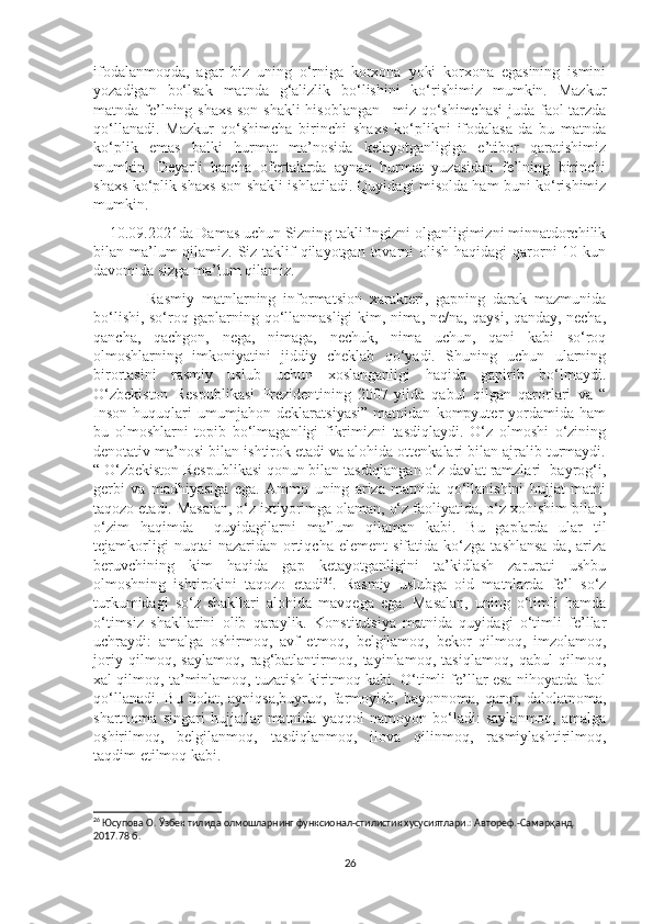 ifodalanmoqda,   agar   biz   uning   o‘rniga   korxona   yoki   korxona   egasining   ismini
yozadigan   bo‘lsak   matnda   g‘alizlik   bo‘lishini   ko‘rishimiz   mumkin.   Mazkur
matnda fe’lning shaxs-son shakli  hisoblangan –miz qo‘shimchasi  juda faol tarzda
qo‘llanadi.   Mazkur   qo‘shimcha   birinchi   shaxs   ko‘plikni   ifodalasa-da   bu   matnda
ko‘plik   emas   balki   hurmat   ma’nosida   kelayotganligiga   e’tibor   qaratishimiz
mumkin.   Deyarli   barcha   ofertalarda   aynan   hurmat   yuzasidan   fe’lning   birinchi
shaxs ko‘plik shaxs-son shakli ishlatiladi. Quyidagi misolda ham buni ko‘rishimiz
mumkin. 
    10.09.2021da Damas uchun Sizning taklifingizni olganligimizni minnatdorchilik
bilan ma’lum qilamiz. Siz taklif qilayotgan tovarni  olish haqidagi qarorni 10 kun
davomida sizga ma’lum qilamiz.
              Rasmiy   matnlarning   informatsion   xarakteri,   gapning   darak   mazmunida
bo‘lishi, so‘roq gaplarning qo‘llanmasligi kim, nima, ne/na, qaysi, qanday, necha,
qancha,   qachgon,   nega,   nimaga,   nechuk,   nima   uchun,   qani   kabi   so‘roq
olmoshlarning   imkoniyatini   jiddiy   cheklab   qo‘yadi.   Shuning   uchun   ularning
birortasini   rasmiy   uslub   uchun   xoslanganligi   haqida   gapirib   bo‘lmaydi.
O‘zbekiston   Respublikasi   Prezidentining   2007-yilda   qabul   qilgan   qarorlari   va   “
Inson   huquqlari   umumjahon   deklaratsiyasi”   matnidan   kompyuter   yordamida   ham
bu   olmoshlarni   topib   bo‘lmaganligi   fikrimizni   tasdiqlaydi.   O‘z   olmoshi   o‘zining
denotativ ma’nosi bilan ishtirok etadi va alohida ottenkalari bilan ajralib turmaydi.
“ O‘zbekiston Respublikasi qonun bilan tasdiqlangan o‘z davlat ramzlari- bayrog‘i,
gerbi   va   madhiyasiga   ega.   Ammo   uning   ariza   matnida   qo‘llanishini   hujjat   matni
taqozo etadi. Masalan, o‘z ixtiyorimga olaman, o‘z faoliyatida, o‘z xohishim bilan,
o‘zim   haqimda     quyidagilarni   ma’lum   qilaman   kabi.   Bu   gaplarda   ular   til
tejamkorligi   nuqtai   nazaridan   ortiqcha   element   sifatida   ko‘zga   tashlansa-da,   ariza
beruvchining   kim   haqida   gap   ketayotganligini   ta’kidlash   zarurati   ushbu
olmoshning   ishtirokini   taqozo   etadi 26
.   Rasmiy   uslubga   oid   matnlarda   fe’l   so‘z
turkumidagi   so‘z   shakllari   alohida   mavqega   ega.   Masalan,   uning   o‘timli   hamda
o‘timsiz   shakllarini   olib   qaraylik.   Konstitutsiya   matnida   quyidagi   o‘timli   fe’llar
uchraydi:   amalga   oshirmoq,   avf   etmoq,   belgilamoq,   bekor   qilmoq,   imzolamoq,
joriy   qilmoq,   saylamoq,   rag‘batlantirmoq,   tayinlamoq,   tasiqlamoq,   qabul   qilmoq,
xal qilmoq, ta’minlamoq, tuzatish kiritmoq kabi. O‘timli fe’llar esa nihoyatda faol
qo‘llanadi.   Bu   holat,  ayniqsa,buyruq,   farmoyish,   bayonnoma,   qaror,   dalolatnoma,
shartnoma   singari   hujjatlar   matnida   yaqqol   namoyon   bo‘ladi:   saylanmoq,   amalga
oshirilmoq,   belgilanmoq,   tasdiqlanmoq,   ilova   qilinmoq,   rasmiylashtirilmoq,
taqdim etilmoq kabi. 
26
 Юсупова О. Ўзбек тилида олмошларнинг функсионал-стилистик хусусиятлари.: Автореф.-Самарқанд. 
2017.78 б.
26 