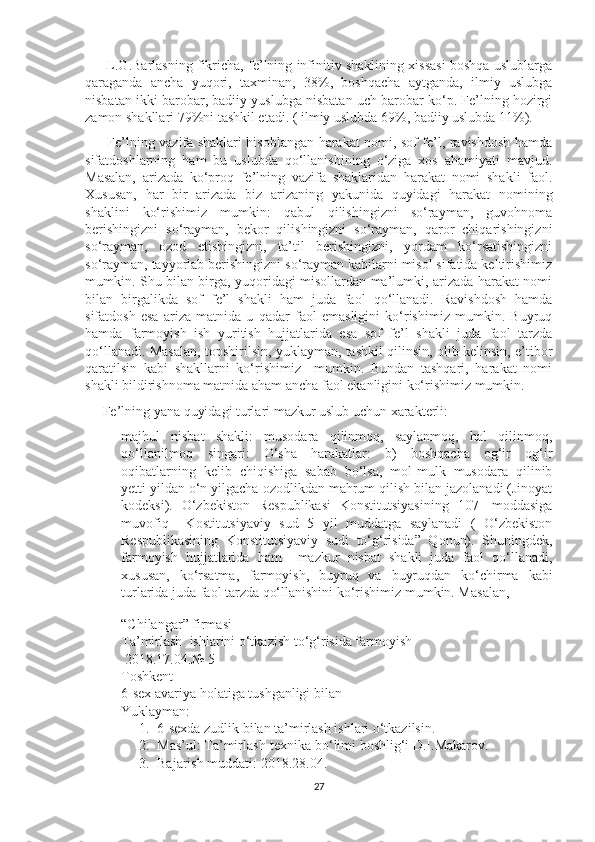        L.G.Barlasning fikricha, fe’lning infinitiv shaklining xissasi boshqa uslublarga
qaraganda   ancha   yuqori,   taxminan,   38%,   boshqacha   aytganda,   ilmiy   uslubga
nisbatan ikki barobar, badiiy yuslubga nisbatan uch barobar ko‘p. Fe’lning hozirgi
zamon shakllari 79%ni tashkil etadi. ( ilmiy uslubda 69%, badiiy uslubda 11%). 
         Fe’lning vazifa shaklari hisoblangan harakat nomi, sof fe’l, ravishdosh hamda
sifatdoshlarning   ham   bu   uslubda   qo‘llanishining   o‘ziga   xos   ahamiyati   mavjud.
Masalan,   arizada   ko‘proq   fe’lning   vazifa   shaklaridan   harakat   nomi   shakli   faol.
Xususan,   har   bir   arizada   biz   arizaning   yakunida   quyidagi   harakat   nomining
shaklini   ko‘rishimiz   mumkin:   qabul   qilishingizni   so‘rayman,   guvohnoma
berishingizni   so‘rayman,   bekor   qilishingizni   so‘rayman,   qaror   chiqarishingizni
so‘rayman,   ozod   etishingizni,   ta’til   berishingizni,   yordam   ko‘rsatishingizni
so‘rayman, tayyorlab berishingizni so‘rayman kabilarni misol sifatida keltirishimiz
mumkin. Shu bilan birga, yuqoridagi misollardan ma’lumki, arizada harakat nomi
bilan   birgalikda   sof   fe’l   shakli   ham   juda   faol   qo‘llanadi.   Ravishdosh   hamda
sifatdosh   esa   ariza   matnida   u   qadar   faol   emasligini   ko‘rishimiz   mumkin.   Buyruq
hamda   farmoyish   ish   yuritish   hujjatlarida   esa   sof   fe’l   shakli   juda   faol   tarzda
qo‘llanadi. Masalan, topshirilsin, yuklayman, tashkil qilinsin, olib kelinsin, e’tibor
qaratilsin   kabi   shakllarni   ko‘rishimiz     mumkin.   Bundan   tashqari,   harakat   nomi
shakli bildirishnoma matnida aham ancha faol ekanligini ko‘rishimiz mumkin. 
     Fe’lning yana quyidagi turlari mazkur uslub uchun xarakterli:
- majhul   nisbat   shakli:   musodara   qilinmoq,   saylanmoq,   hal   qilinmoq,
qo‘llanilmoq   singari:   O‘sha   harakatlar:   b)   boshqacha   og‘ir   og‘ir
oqibatlarning   kelib   chiqishiga   sabab   bo‘lsa,   mol-mulk   musodara   qilinib
yetti yildan o‘n yilgacha ozodlikdan mahrum qilish bilan jazolanadi (Jinoyat
kodeksi).   O‘zbekiston   Respublikasi   Konstitutsiyasining   107-   moddasiga
muvofiq     Kostitutsiyaviy   sud   5   yil   muddatga   saylanadi   (   O‘zbekiston
Respublikasining   Konstitutsiyaviy   sudi   to‘g‘risida”   Qonun).   Shuningdek,
farmoyish   hujjatlarida   ham     mazkur   nisbat   shakli   juda   faol   qo‘llanadi,
xususan,   ko‘rsatma,   farmoyish,   buyruq   va   buyruqdan   ko‘chirma   kabi
turlarida juda faol tarzda qo‘llanishini ko‘rishimiz mumkin. M asalan,
 
“Chilangar” firmasi  
Ta’mirlash  ishlarini o‘tkazish to‘g‘risida farmoyish
 2018.17.04.№ 5
Toshkent
6-sex avariya holatiga tushganligi bilan 
Yuklayman:
1. 6-sexda zudlik bilan ta’mirlash ishlari o‘tkazilsin.
2. Mas’ul: Ta’mirlash-texnika bo‘limi boshlig‘i D.I.Makarov.
3. Bajarish muddati: 2018.28.04.
27 