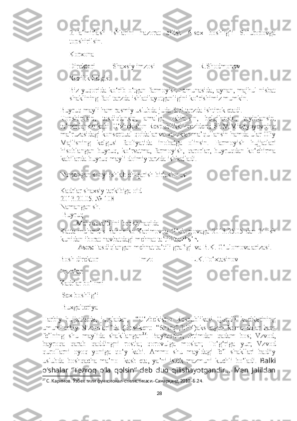 2.Ta’mirlash   ishlarini   nazorat   qilish   6-sex   boshlig‘i   S.Turopovga
topshirilsin. 
Korxona 
Direktori          Shaxsiy imzosi                          R.Shodmonov
Rozilik belgisi
Biz yuqorida ko‘rib o‘tgan farmoyish namunasida, aynan, majhul nisbat
shaklining faol tarzda ishlatilayotganligini ko‘rishimiz mumkin. 
- Buyruq mayli ham rasmiy uslubda juda faol tarzda ishtirok etadi. 
Topshirilsin,   tasdiqlansin,   amalga   oshirilsin,   belgilansin,   tayinlansin,
ta’minlansin kabi. O‘zbekiston Respubliksi Prezidenti Sh.M.Mirziyoyevning
ma’ruzasidagi konseptual qoidalar va xuloslar ma’qullansin hamda ular Oliy
Majlisning   kelgusi   faoliyatida   inobatga   olinsin.   Farmoyish   hujjatlari
hisoblangan   buyruq,   ko‘rsatma,   farmoyish,   qarorlar,   buyruqdan   ko‘chirma
kabilarda buyruq mayli doimiy tarzda ishlatiladi. 
Namangan shoyi ishlab chiqarish birlashmasi
Kadrlar shaxsiy tarkibiga oid 
2013.20.05.  № 108
Namangan sh.
 Buyruq
         Mehnat ta’tilini berish haqida
Katta muhandis  Bahriniso Karimovna G‘ulomovaga 2013.25.05 dan 24 ish
kunidan iborat navbatdagi mehnat ta’tili  berilsin. 
          Asos: Tasdiqlangan mehnat ta’tili grafigi  va B.K. G‘ulomova arizasi.
          Bosh direktor Imzo                      L.K.To‘xtasinov
          Imzolar:
          Kadrlar bo‘limi
           Sex boshlig‘i
           Buxgalteriya 
Harbiy   hujjatlarda,   jumladan,     “O‘zbekiston   Respublikasi   Qurolli   kuchlarining
umumharbiy   Nizomlari”da   (Toshkent:   “Sharq”,2004)aks   etgan   komandalar   ham
fe’lning   shu   maylida   shakllangan 27
:   Bayroqdor,   ortimdan   qadam   bos;   Vzvod,
bayroqa   qarab   qaddingni   rostla;   qorovulga   moslan;   To‘g‘riga   yur;   Vzvod
qurollarni   oyoq   yoniga   qo‘y   kabi.   Ammo   shu   mayldagi   fe’l   shakllari   badiiy
uslubda   boshqacha   ma’no     kasb   eta,   ya’ni   istak   mazmuni   kuchli   bo‘ladi.   Balki
o‘shalar   “Tezroq   o ‘ la   qolsin”   deb   duo   qilishayotgandir...   Men   Jalildan
27
 С. Каримов. Ўзбек тили функсионал-стилистикаси.-Самарқанд.2010.-Б.2 4 .
28 