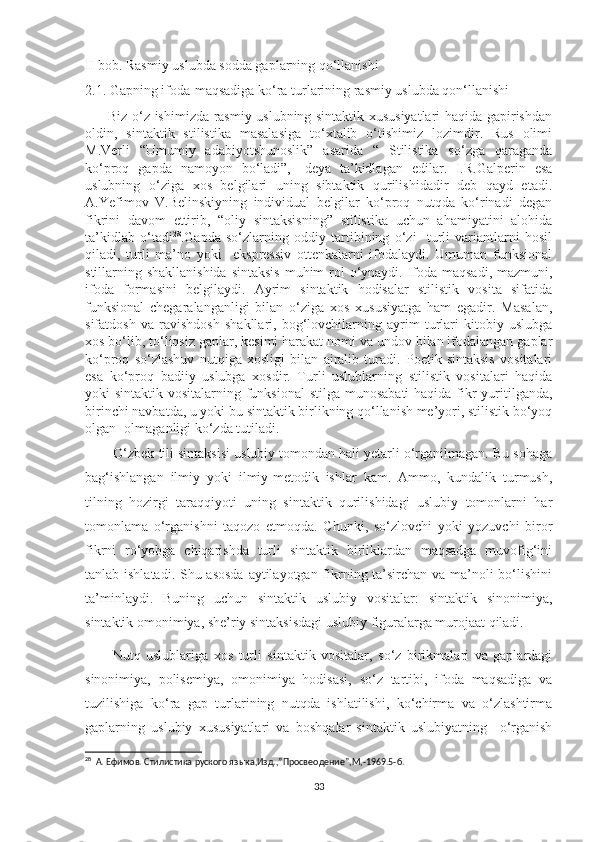 II bob. Rasmiy uslubda sodda gaplarning qo‘llanishi
2.1. Gapning ifoda-maqsadiga ko‘ra turlarining rasmiy uslubda qon‘llanishi
         Biz o‘z ishimizda rasmiy uslubning sintaktik xususiyatlari haqida gapirishdan
oldin,   sintaktik   stilistika   masalasiga   to‘xtalib   o‘tishimiz   lozimdir.   Rus   olimi
M.Verli   “Umumiy   adabiyotshunoslik”   asarida   “   Stilistika   so‘zga   qaraganda
ko‘proq   gapda   namoyon   bo‘ladi”,-   deya   ta’kidlagan   edilar.   I.R.Galperin   esa
uslubning   o‘ziga   xos   belgilari   uning   sibtaktik   qurilishidadir   deb   qayd   etadi.
A.Yefimov   V.Belinskiyning   individual   belgilar   ko‘proq   nutqda   ko‘rinadi   degan
fikrini   davom   ettirib,   “oliy   sintaksisning”   stilistika   uchun   ahamiyatini   alohida
ta’kidlab   o‘tadi 28
.Gapda   so‘zlarning   oddiy   tartibining   o‘zi     turli   variantlarni   hosil
qiladi,   turli   ma’no   yoki     ekspressiv   ottenkalarni   ifodalaydi.   Umuman   funksional
stillarning shakllanishida  sintaksis  muhim  rol  o‘ynaydi. Ifoda maqsadi, mazmuni,
ifoda   formasini   belgilaydi.   Ayrim   sintaktik   hodisalar   stilistik   vosita   sifatida
funksional   chegaralanganligi   bilan   o‘ziga   xos   xususiyatga   ham   egadir.   Masalan,
sifatdosh   va   ravishdosh   shakllari,   bog‘lovchilarning   ayrim   turlari   kitobiy   uslubga
xos bo‘lib, to‘liqsiz gaplar, kesimi harakat nomi va undov bilan ifodalangan gaplar
ko‘proq   so‘zlashuv   nutqiga   xosligi   bilan   ajralib   turadi.   Poetik   sintaksis   vositalari
esa   ko‘proq   badiiy   uslubga   xosdir.   Turli   uslublarning   stilistik   vositalari   haqida
yoki sintaktik vositalarning funksional  stilga munosabati  haqida fikr  yuritilganda,
birinchi navbatda, u yoki bu sintaktik birlikning qo‘llanish me’yori, stilistik bo‘yoq
olgan -olmaganligi ko‘zda tutiladi.  
         O‘zbek tili sintaksisi uslubiy tomondan hali yetarli o‘rganilmagan. Bu sohaga
bag‘ishlangan   ilmiy   yoki   ilmiy-metodik   ishlar   kam.   Ammo,   kundalik   turmush,
tilning   hozirgi   taraqqiyoti   uning   sintaktik   qurilishidagi   uslubiy   tomonlarni   har
tomonlama   o‘rganishni   taqozo   etmoqda.   Chunki,   so‘zlovchi   yoki   yozuvchi   biror
fikrni   ro‘yobga   chiqarishda   turli   sintaktik   birliklardan   maqsadga   muvofig‘ini
tanlab ishlatadi. Shu asosda  aytilayotgan fikrning ta’sirchan va ma’noli  bo‘lishini
ta’minlaydi.   Buning   uchun   sintaktik   uslubiy   vositalar:   sintaktik   sinonimiya,
sintaktik omonimiya, she’riy sintaksisdagi uslubiy figuralarga murojaat qiladi.
          Nutq   uslublariga   xos   turli   sintaktik   vositalar,   so‘z   birikmalari   va   gaplardagi
sinonimiya,   polisemiya,   omonimiya   hodisasi,   so‘z   tartibi,   ifoda   maqsadiga   va
tuzilishiga   ko‘ra   gap   turlarining   nutqda   ishlatilishi,   ko‘chirma   va   o‘zlashtirma
gaplarning   uslubiy   xususiyatlari   va   boshqalar   sintaktik   uslubiyatning     o‘rganish
28
   A .  Ефимов. Стилистика руского яз ы ка , Изд. ,” Просвеодение ”,M,-1969.5- б.
33 