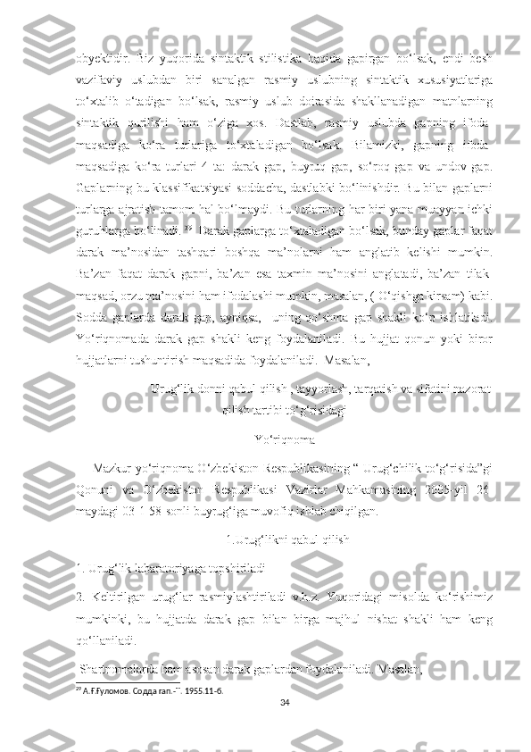 obyektidir.   Biz   yuqorida   sintaktik   stilistika   haqida   gapirgan   bo‘lsak,   endi   besh
vazifaviy   uslubdan   biri   sanalgan   rasmiy   uslubning   sintaktik   xususiyatlariga
to‘xtalib   o‘tadigan   bo‘lsak,   rasmiy   uslub   doirasida   shakllanadigan   matnlarning
sintaktik   qurilishi   ham   o‘ziga   xos.   Dastlab,   rasmiy   uslubda   gapning   ifoda-
maqsadiga   ko‘ra   turlariga   to‘xtaladigan   bo‘lsak.   Bilamizki,   gapning   ifoda-
maqsadiga   ko‘ra   turlari   4   ta:   darak   gap,   buyruq   gap,   so‘roq   gap   va   undov   gap.
Gaplarning bu klassifikatsiyasi soddacha, dastlabki bo‘linishdir. Bu bilan gaplarni
turlarga ajratish tamom hal bo‘lmaydi. Bu turlarning har biri yana muayyan ichki
guruhlarga bo‘linadi.   29
   Darak gaplarga to‘xtaladigan bo‘lsak, bunday gaplar faqat
darak   ma’nosidan   tashqari   boshqa   ma’nolarni   ham   anglatib   kelishi   mumkin.
Ba’zan   faqat   darak   gapni,   ba’zan   esa   taxmin   ma’nosini   anglatadi,   ba’zan   tilak-
maqsad, orzu ma’nosini ham ifodalashi mumkin, masalan, ( O‘qishga kirsam) kabi.
Sodda   gaplarda   darak   gap,   ayniqsa,     uning   qo‘shma   gap   shakli   ko‘p   ishlatiladi.
Yo‘riqnomada   darak   gap   shakli   keng   foydalaniladi.   Bu   hujjat   qonun   yoki   biror
hujjatlarni tushuntirish maqsadida foydalaniladi.  Masalan, 
                       Urug‘lik donni qabul qilish , tayyorlash, tarqatish va sifatini nazorat
qilish tartibi to‘g‘risidagi
Yo‘riqnoma
       Mazkur yo‘riqnoma O‘zbekiston Respublikasining “ Urug‘chilik to‘g‘risida”gi
Qonuni   va   O‘zbekiston   Respublikasi   Vazirlar   Mahkamasining   2005-yil   26-
maydagi 03-1-58-sonli buyrug‘iga muvofiq ishlab chiqilgan. 
                                                1.Urug‘likni qabul qilish
1. Urug‘lik labaratoriyaga topshiriladi
2.   Keltirilgan   urug‘lar   rasmiylashtiriladi   v.h.z.   Yuqoridagi   misolda   ko‘rishimiz
mumkinki,   bu   hujjatda   darak   gap   bilan   birga   majhul   nisbat   shakli   ham   keng
qo‘llaniladi.
 Shartnomalarda ham asosan darak gaplardan foydalaniladi. Masalan,
29
  А.Ғ.Ғуломов. Содда гап. -T. 1955.11- б.
34 