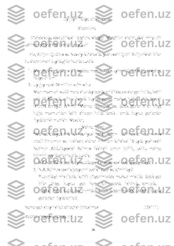 Uy-joyni hadya qilish haqida 
                                                    Shartnoma     
      O‘zbekiston   Respublikasi   Farg‘ona   viloyati   Marg‘ilon   shahri,   ikki   ming   o‘n
uchinchi yil yigirma birinchi may kuni    
     Biz, Solijon Qodirov va Navoiy ko‘chasida yashovchi  Qobil Solijonivich bilan
bu shartnomani quyidagilar haqida tuzdik:
1. Men   Solijon   Qodirov   72   kvadrat   metr   bo‘lgan   uyimni   Qobil   Solijonivichga
hadya qildim
2. Uy-joy narxi 28 million so‘m v.h.z 
Matn mazmuni xuddi mana shunday tarzda aniqlikka asoslangan holda, izchil
aniq   ifodalanadi,   so‘roq   hamda   buyruq   gaplar   mazkur   hujjat   turida   deyarli
ishtirok   etmaydi.   Ammo   “Mehnat   bitimi”da   esa   darak   gaplar   bilan   birga
hujjat   mazmunidan   kelib   chiqqan   holda   darak   Hamda   buyruq   gaplardan
foydalanish mumkin. Masalan,
  Mehnat bitimi
“Mehnat”aksiyadorlik   kompaniyasi   raisi   Karim   Rahimovich   Rahmonov
orqali   bir   tomon   va   Toshkent   shahar   Bilimdon   ko‘chasi   15-uyda   yashovchi
Narimon   Abdullayevich   Salimov   ikkinchi   tomon   bo‘lib,   ushbu   mehnat
bitimini quyidagilar haqida tuzdik:
1. AK N.A.Salimovni 6 oy muddatga Konserva sexi ustaligiga yollaydi
2. N.A.Salimov texnik jarayonni tashkil etadi va ta’minlaydi
Yuqoridagi   misollarda   ko‘rib   o‘tganimizdek   mazkur   misolda   darak   gap
bilan   birga   buyruq   gap   ham   faol   tarzda   ishtirok   etmoqda.  
Buyruq   hujjat   turida   esa   nomidan   ko‘rib   turganimizdek   ,asosan,   buyruq
gaplardan foydalaniladi. 
Namangan shoyi ishlab chiqarish birlashmasi 0271110
Kadrlar shaxsiy tarkibiga oid
35 