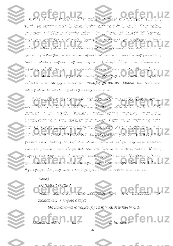     R asmiy uslubning sintaktik qurilishi qat’iy va odatdagi so ‘ z tartibiga rioya qiladi,
ya’ni   eg a   gapning   boshida   kelsa,   kesim   gapning   oxirida   keladi.   Shuningdek,
aniqlovchi   bo‘laklar   aniqlanmishlardan   oldin   qo‘llansa,   to‘ldiruvchi   fe’l   kesimga
boshqaruv yo‘li bilan bog‘lanadi.     Rasmiy hujjatlar matni uchun asosan  ikki bosh
bo‘lakli   sodda   gaplar   va   murakkablashgan   sintaktik   butunliklar   xos   bo‘lib,   bu
gaplarning aksariyati darak hamda buyruq mazmunida bo‘ladi. Bunday gaplarning
kesimi,   asosan,   buyruq   maylida,   maj h ul   nisbatdagi   fe ’ llar   bilan   ifodalanadi.
Uyushiq   bo‘lakli   va   turli   murakkablashgan   qurilmalar,   olmoshli   va   bog‘lovchi
sintaktik   aloqalar   rasmiy-yuridik   matnlarga   xos:   yoyiq   aniqlovchilar,   uyushiq
bo‘laklar   bilan   kengayib   keladigan     muvofiq,-ga   asosan,-   binoan   kabi   kiritmalar
rasmiy uslub sintaksisining asosiy lisoniy belgilaridir.
      O’zbek   adabiy   tilida   rasmiy   ish   qog‘ozlar   uslubi   mustaqillik   davrida   yanada
takomillashdi,   ishlatilish   doirasi   yanada   kengaydi,   lug‘at   tarkibi   yangi   so‘z   va
atamalar   bilan   boyidi.   Xususan,   respublikaning   markaziy   matbuotida
O‘zbekistonning   boshqa   davlatlar   bilan   tuzgan   shartnomalari   matnining   berib
borilishi; yozuvchilarimizning harbiy mavzuda asar yozishi, har xil harbiy qonun,
qo‘llanma va memuarlarning o‘zbek tiliga tarjimasi rasmiy uslubning taraqqiyotiga
yordam berdi. Rasmiy ish qog‘ozlar uslubi   namunasi bo‘lgan buyruqlar sintaktik
qurilishi   jihatidan   ham   o‘ziga   xoslikka   ega.   Ularda   ko‘pincha,   kesimi   fe’lning
buyruq-istak mayli bilan ifodalangan sodda gaplar  ishlatiladi. Murakkab qo‘shma
gaplar   esa   kamdan-kam   holda   uchraydi,   deyarli   uchramaydi,   desa   ham   bo‘ladi.
Aytilayotgan fikr, buyruqlar qismlarga ajratilib, tartib raqami bilan beriladi.
(sana)
MA’LUMOTNOMA
Hakim   Salimovich   Olimov,haqiqatan   ham,   Xiva   tumanidagi   10-
maktabning  9-sinfida o‘qiydi.
         Ma’lumotnoma so‘ralgan joyga ko‘rsatish uchun berildi.
        
        Maktab direktori:          imzo                             S. Hoshimov
37 