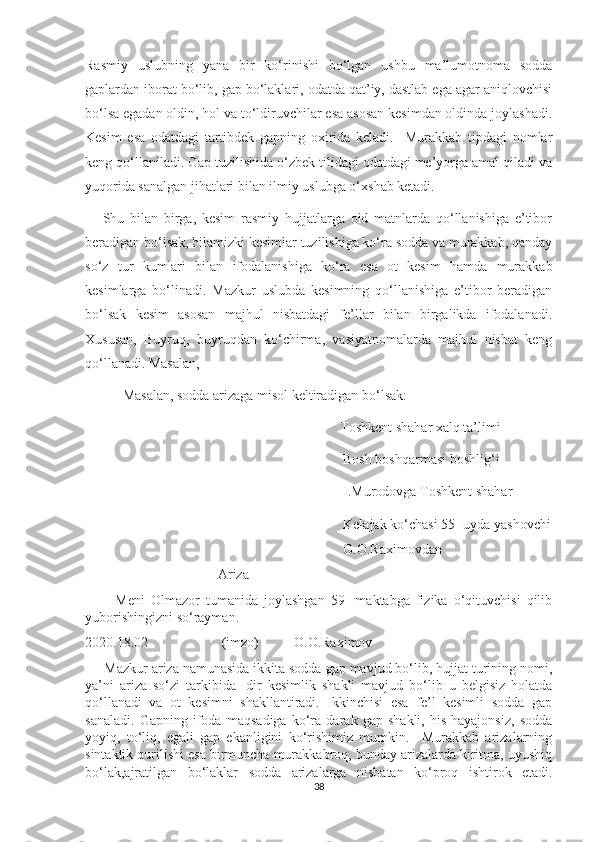 Rasmiy   uslubning   yana   bir   ko‘rinishi   bo‘lgan   ushbu   ma’lumotnoma   sodda
gaplardan iborat bo‘lib, gap bo‘laklari, odatda qat’iy, dastlab ega agar aniqlovchisi
bo‘lsa egadan oldin, hol va to‘ldiruvchilar esa asosan kesimdan oldinda joylashadi.
Kesim   esa   odatdagi   tartibdek   gapning   oxirida   keladi.     Murakkab   tipdagi   nomlar
keng qo‘llaniladi. Gap tuzilishida o‘zbek tilidagi odatdagi me’yorga amal qiladi va
yuqorida sanalgan jihatlari bilan ilmiy uslubga o‘xshab ketadi.
      Shu   bilan   birga,   kesim   rasmiy   hujjatlarga   oid   matnlarda   qo‘llanishiga   e’tibor
beradigan bo‘lsak, bilamizki kesimlar tuzilishiga ko‘ra sodda va murakkab, qanday
so‘z   tur   kumlari   bilan   ifodalanishiga   ko‘ra   esa   ot   kesim   hamda   murakkab
kesimlarga   bo‘linadi.   Mazkur   uslubda   kesimning   qo‘llanishiga   e’tibor   beradigan
bo‘lsak   kesim   asosan   majhul   nisbatdagi   fe’llar   bilan   birgalikda   ifodalanadi.
Xususan,   Buyruq,   buyruqdan   ko‘chirma,   vasiyatnomalarda   majhul   nisbat   keng
qo‘llanadi. Masalan, 
    Masalan, sodda arizaga misol keltiradigan bo‘lsak:   
                                                             Toshkent shahar xalq ta’limi
Bosh boshqarmasi boshlig‘i      
  I.Murodovga Toshkent shahar
Kelajak ko‘chasi 55- uyda yashovchi
O.O.Raximovdan
Ariza 
          Meni   Olmazor   tumanida   joylashgan   59-   maktabga   fizika   o‘qituvchisi   qilib
yuborishingizni so‘rayman. 
2020.18.02                     (imzo)          O.O.Raximov
     Mazkur ariza namunasida ikkita sodda gap mavjud bo‘lib, hujjat turining nomi,
ya’ni   ariza   so‘zi   tarkibida   -dir   kesimlik   shakli   mavjud   bo‘lib   u   belgisiz   holatda
qo‘llanadi   va   ot   kesimni   shakllantiradi.   Ikkinchisi   esa   fe’l   kesimli   sodda   gap
sanaladi.   Gapning   ifoda   maqsadiga   ko‘ra   darak   gap   shakli,   his-hayajonsiz,   sodda
yoyiq,   to‘liq,   egali   gap   ekanligini   ko‘rishimiz   mumkin.     Murakkab   arizalarning
sintaktik qurilishi esa birmuncha murakkabroq, bunday arizalarda kiritma, uyushiq
bo‘lak,ajratilgan   bo‘laklar   sodda   arizalarga   nisbatan   ko‘proq   ishtirok   etadi.
38 