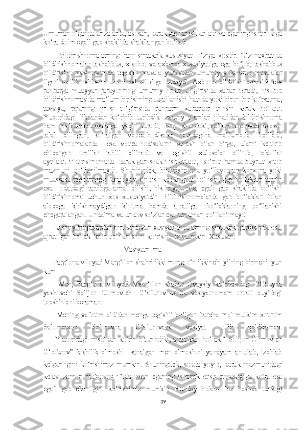 Umuman olganda arizalarda, asosan, darak gaplar ishlatiladi va eganing ishtirokiga
ko‘ra doim egali gap shaklida shakllangan bo‘ladi.    
          Bildirishnomalarning   ham   sintaktik   xususiyati   o‘ziga   xosdir.   O‘z   navbatida
bildirishnomalar tashabbus,  xisobot  va axborot xususiyatiga ega bo‘lib, tashabbus
bildirishnomasi   matnida   tegishli   masala   yuzasidan   umumiy   yoki   aniq   masalalar
ilgari   surilib   rahbarni   ularni   xal   qilishga   undaydi.   Axborot   bildirishnomasida   esa
rahbarga   muayyan   jarayonning   umumiy   holati   to‘g‘risida   xabar   beradi,   hisobot
bildirishnomasida ma’lum bir ishning tugallanishi haqida yoki biron-bir ko‘rsatma,
tavsiya,   rejaning   ijrosi   to‘g‘risida   rahbarni   xabardor   qilishi   kerak   bo‘ladi.
Yuqoridagi   fikrlardan   ko‘rinib   turibdiki   zaruriy   qismlari   jihatidan   bildirishnoma
ham   ma’lumotnomalarga   yaqin   turadi,   farqi   shundaki,ma’lumotnomada   asosan
talab   qilingan,   so‘ralgan   voqea-hodisalar   haqidagina   ma’lumotlar   beriladi,
bildirishnomalarda     esa   voqea-hodisalarni   sanash   bilan   birga,   ularni   keltirib
chiqargan   omillar   tahlil   qilinadi   va   tegishli   xulosalar   qilinib,   takliflar
aytiladi.Bildirishnomada   darak gap shakli ishlatiladi,   so‘roq hamda buyruq-xitob
mazmuni   qo‘llanilmaydi.   Shuningdek,   bildirishnoma   yo‘llayotgan   korxona   yoki
muassasa  rahbarining familiyasi  chiqish kelishigida bo‘lishi, gap bo‘laklari tartibi
esa     odatdagi   tartibga   amal   qilishi,   his-hayajonsiz,   egali   gap   shaklida   bo‘lishi
bildirishnoma   uchun   xos   xususiyatdir.   Bildirishnomalarda   gap   bo‘laklari   bilan
aloqaga   kirishmaydigan   kiritma   hamda   ajratilgan   bo‘laklarning   qo‘llanishi
chegaralangan. Undalma va undov so‘zlar esa  umuman qo‘llanilmaydi. 
      Rasmiy hujjatlardan biri sanalgan vasiyatnomalarning sintaktik qurilishida esa,
ajratilgan bo‘lak  ko‘p qo‘llanishini ko‘rishimiz mumkin. Xususan:
                                             Vasiyatnoma
     Farg‘ona viloyati Marg‘ilon shahri ikki mimg o‘n ikkinchi yilning birinchi iyun
kuni
        Men,   Farg‘ona   viloyati   Marg‘ilon   shahar   Uvaysiy   ko‘chasidagi   212-uyda
yashovchi   Solijon   Olimovich     G‘afurov   ushbu   vasiyatnomam   orqali   quyidagi
topshiriqni beraman:
          Mening   vafotim   oldidan   menga   tegishli   bo‘lgan   barcha   mol-mulkim   xotinim
Salomatxon   Sobirovna   G‘afurovaga   vasiyat   qilib   qoldiraman.
         Yuqoridagi misoldan ko‘rinib turibdiki, ajratilgan bo‘lak “ Solijon Olimovich
G‘ofurov”   kishilik   olmoshi     sanalgan   men   olmoshini   yanayam   aniqlab,   izohlab
kelganligini   ko‘rishimiz   mumkin.   Shuningdek,   sodda   yoyiq,   darak   mazmunidagi
kelasi   zamon   ma’nosini   ifodalovchi   eganing   ishtirok   etish   etmasligiga   ko‘ra   esa
egali   gap   ekanligini   ko‘rishimiz   mumkin.   Bunday   holatni   biz   boshqa   turdagi
39 