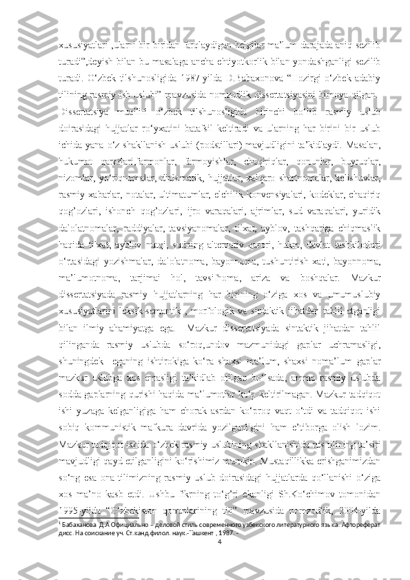 xususiyatlari ,ularni bir-biridan farqlaydigan belgilar ma’lum darajada aniq sezilib
turadi”,deyish   bilan  bu  masalaga  ancha  ehtiyotkorlik  bilan yondashganligi   sezilib
turadi.   O‘zbek   tilshunosligida   1987-yilda   D.Babaxonova   “Hozirgi   o‘zbek   adabiy
tilining rasmiy-ish uslubi” mavzusida  nomzodlik dissertatsiyasini  himoya qilgan. 1
Dissertatsiya   muallifi   o‘zbek   tilshunosligida   birinchi   bo‘lib   rasmiy   uslub
doirasidagi   hujjatlar   ro‘yxatini   batafsil   keltiradi   va   ularning   har   birini   bir   uslub
ichida yana o‘z shakllanish  uslubi  (podstillari)  mavjudligini  ta’kidlaydi. Masalan,
hukumat   qarorlari,farmonlar,   farmoyishlar,   chaqiriqlar,   qonunlar,   buyruqlar,
nizomlar,   yo‘riqnomalar,   diplomatik,   hujjatlar,   xalqaro   shartnomalar,   kelishuvlar,
rasmiy   xabarlar,   notalar,   ultimatumlar,   elchilik   konvensiyalari,   kodeklar,   chaqiriq
qog’ozlari,   ishonch   qog’ozlari,   ijro   varaqalari,   ajrimlar,   sud   varaqalari,   yuridik
dalolatnomalar,   raddiyalar,   tavsiyanomalar,   tilxat,   ayblov,   tashqariga   chiqmaslik
haqida   tilxat,   ayblov   nutqi,   sudning   alternativ   qarori,   hukm,   davlat   tashkilotlari
o‘rtasidagi   yozishmalar,   dalolatnoma,   bayonnoma,   tushuntirish   xati,   bayonnoma,
ma’lumotnoma,   tarjimai   hol,   tavsifnoma,   ariza   va   boshqalar.   Mazkur
dissertatsiyada   rasmiy   hujjatlarning   har   birining   o‘ziga   xos   va   umumuslubiy
xususiyatlarini   leksik-semantik   ,   morfologik   va   sintaktik   jihatdan   tahlil   etganligi
bilan   ilmiy   ahamiyatga   ega.     Mazkur   dissertatsiyada   sintaktik   jihatdan   tahlil
qilinganda   rasmiy   uslubda   so‘roq,undov   mazmunidagi   gaplar   uchramasligi,
shuningdek     eganing   ishtirokiga   ko‘ra   shaxsi   ma’lum,   shaxsi   noma’lum   gaplar
mazkur   uslubga   xos   emasligi   ta’kidlab   otilgan   bo‘lsada,   ammo   rasmiy   uslubda
sodda gaplarning qurishi haqida ma’lumotlar ko‘p keltirilmagan. Mazkur tadqiqot
ishi   yuzaga   kelganligiga   ham   chorak   asrdan   ko‘proq   vaqt   o‘tdi   va   tadqiqot   ishi
sobiq   kommunistik   mafkura   davrida   yozilganligini   ham   e’tiborga   olish   lozim.
Mazkur tadqiqot ishida o‘zbek rasmiy uslubining shakllanishida rus tilining ta’siri
mavjudligi qayd etilganligini ko‘rishimiz mumkin. Mustaqillikka erishganimizdan
so‘ng   esa   ona   tilimizning   rasmiy   uslub   doirasidagi   hujjatlarda   qo‘llanishi   o‘ziga
xos   ma’no   kasb   etdi.   Ushbu   fikrning   to‘g’ri   ekanligi   Sh.Ko‘chimov   tomonidan
1995-yilda   “O‘zbekiston   qonunlarining   tili”   mavzusida   nomzodlik,   2004-yilda
1
  Бабаханова  Д.А Официально  – деловой стиль современного узбекского литературного языка. Афтореферат
дисс. На соискание уч. Ст. канд . филол . наук.- Ташкент  , 1987. -
4 