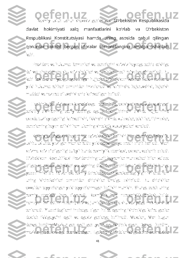             Rasmiy   uslub   uchun   shaxssiz   gaplar   xos:   O‘zbekiston   Respublikasida
davlat   hokimiyati   xalq   manfaatlarini   ko‘zlab   va   O‘zbekiston
Respublikasi   Konstitutsiyasi   hamda   uning   asosida   qabul   qilingan
qonunlar   vakolat   bergan   idoralar   tomonidangina   amalga   oshiriladi
kabi.
         Prezident va hukumat farmonlari va qarorlarini so‘zsiz hayotga tatbiq etishiga
da’ vat ohangi mana shu so‘z shakllari va jumlalar orqali ro‘yobga chiqariladi. Bu
kabi davlat ahamiyatiga ega bo‘lgan hujjatlar O‘zbekiston Respublikasi Prezidenti
yoki   hukumat   rahbari   tomonidan   imzolanadi   va   ko‘pincha   bajaruvchisi,   bajarish
muddati va nazorat qiluvchisi aniq ko‘rsatilgan bo‘ladi. 
     Har bir hujjat o‘ziga xos kompleksga –preambula, asosiy qism va xulosa singari
tarkibiy   qismlarning   qat’iy   tartibiga   ega   bo‘lishi,   birinchi   qismda   hujjat   nima
asosda tuzilayotganligi ko‘rsatilishi, ikkinchi qismda xulosalar, takliflar, iltimoslar,
qarorlarning bayon etilishi ham ularning sintaktik xususiyatlari sanaladi. 
      Rasmiy uslubga xos bayonning og‘zaki shakli bo‘lishi ham mumkin. Aytaylik,
ushbu uslubda yozilgan matnlar radio yoki televideniya orqali o‘qib beriladi. Matn
so‘zma-so‘z o‘qilganligi tufayli bunda rasmiylik ottenkasi, asosan, saqlanib qoladi.
O‘zbekiston   Respublikasi   Prezidentining   turli   bayramlar   munosabati   bilan   xalqqa
qilgan   murojaati,   tabriklari   va   ularning   diktorlar   tomonidan   o‘qib   berilishi   bunga
yaqqol misoldir. Ba’zan esa rasmiy doiralarda, turli xarakterdagi yig‘ilishlarda ham
uning   ishtirokchilari   tomonidan   chiqishlar   amalga   oshiriladi.   Bu   chiqishlar
avvaldan tayyorlangan yoki tayyorlanmagan bo‘lishi mumkin. Shunga qarab uning
rasmiy   ottenkasi   ham   o‘zgaradi.   Rasmiylik   ham   norasmiylik   aralash   holda
namoyon bo‘ladi. Binobarin, so‘z va jumlalar ham ana shu vaziyatga mos ravishda
tanlanadi.   Yuqoridagilarni   inobatga   olgan   holda   eganing   ishtirokiga   ko‘ra   gaplar
dastlab   ikkiga,ya’ni   egali   va   egasiz   gaplarga   bo‘linadi.   Masalan,   Men   bugun
darsga   bordim.   Mazkur   gap   egali   gap   ,ya’ni   ega   ishtirok   etgan.   Darsga     bordim,
mazkur gapda esa ega qatnashmagan. Egalarning ifodalanishiga ko‘ra esa mazkur
41 