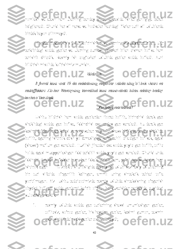 nomlash   va   atash   ham   ularning   qanday   aloqa   doirasida   ishlatilganligiga   qarab
belgilanadi. Chunki  har-xil   narsa  va  hodisalar  haqidagi   fikrlar  turli  xil  uslublarda
birdek bayon qilinmaydi.
  Biz yuqorida rasmiy uslub ko‘rinishlari va ularning xususiyatlari bilan,   ular
tarkibidagi   sodda   gaplar   va   ularning   qurilish   qoliplari   bilan   qisman   bo‘lsa   ham
tanishib   chiqdik.   Rasmiy   ish   qog‘ozlari   uslubida   gaplar   sodda   bo‘ladi.   Buni
bildirish misolida ko’rishimiz mumkin. 
Bildirish
              8-fevral  kuni  soat  19 da maktabning majlislar  zalida  ulug‘o‘zbek  shoiri  va
mutaffakkiri   Alisher   Navoiyning   tavvallud   kuni   munosabati   bilan   adabiy-badiiy
kecha o‘tkaziladi. 
Kechaga marhamat!
          Ushbu   bildirish   ham   sodda   gaplardan   iborat   bo‘lib,   birinchisi   darak   gap
shaklidagi   sodda   gap   bo‘lsa,   ikkinchisi   esa   undov   gap   sanaladi.   Bu   darak   gap
kesimi   (o’tkaziladi)   kelasi   zamon,   xabar   mayli   III   shaxs   birlik   va  tasdiq   shaklida
bo‘lib,   eganing   ishtirok   etish   yo   etmasligiga   ko‘ra   tahlil   qiladigan   bo‘lsak,   egasi
(shaxsi) ma‘lum gap sanaladi. Tuzilish jihatdan esa sodda yoyiq gap bo‘lib, to‘liq
holda egasi  muayyanlashgan  ikki  tarkibli  sodda  yoyiq gap  sanaladi. Chunki  unda
ikkinchi   darajali   bo’laklar   ham,   har   ikkala   tarkib   ham,   ya’ni   ega   va   kesim   ham
ishtirok etgan         O zbek tilshunosligida rasmiy-ish uslubi vazifaviy uslublarning
bir   turi   sifatida   o’rganilib   kelingan,   ammo   uning   sintaktik   tabiati   to’la
yoritilmagan.   Biz     ushbu   tadqiqotimizda   rasmiy   uslubda   sintaksisning   o’rganish
obyekti   bo’lgan   sodda   gaplarni   ko’rib   o’tib,     bu   kuzatishlar   natijasida   quyidagi
xulosalarga keldik:
1. rasmiy   uslubda   sodda   gap   turlarining   shaxsi   umumlashgan   gaplar,
to’liqsiz,   so’roq   gaplar,   his-hayajon   gaplar,   kesimi   gumon,   taxmin
manosini ifodalovchi gaplar qo’llanilmaydi;
43 