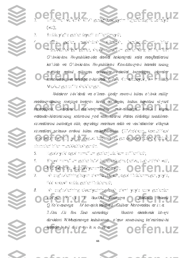 2. Undalmali va kirish so’zli gaplar faqat ayrim hujjatlardagina uchraydi
(xat);
3. Sodda yig’iq gaplar deyarli qo’llanilmaydi;
4. To’liq   gaplar,   ravishdosh,   sifatdosh,   harakat   nomi   bilan
murakkablashgan   gaplar,   shaxsi   noma’lum   gaplar   keng   qo   llaniladi:
O’zbekiston   Respublikasida   davlat   hokimiyati   xalq   manfaatlarini
ko’zlab   va   O’zbekiston   Respublikasi   Konstitusiyasi   hamda   uning
asosida   qabul   qilingan   qonunlar   vakolat   beradigan   idoralar
tomonidangina   amalga   oshiriladi.   (O’zR   Konstitusiyasi,   7   -   modda).
Mazkur gap to’liq shakllangan. 
                Betakror   iste’dodi   va   o’lmas   ijodiy   merosi   bilan   o’zbek   milliy
madaniyatining   rivojiga   beqiyos   hissa   qo’shgan,   butun   hayotini   el-yurt
taraqqiyoti,   xalqimiz   ma’naviyatining   yuksalishiga   baxsh   etgan
vatandoshlarimizning   xotirasini   yod   etib,   ularni   Vatan   oldidagi   unutilmas
xizmatlarini   inobatga   olib,   quyidagi   marhum   adib   va   san’atkorlar   «Buyuk
xizmatlari   uchun»   ordeni   bilan   mukofotlansin.   (O’zbekiston   Respublikasi
Prezidentining 2001- yil 22- avgust farmoni). Bu gap esa ravishdosh, sifatdosh
oborotlari bilan murakkablashgandir.
5. Egasiz yoki egasi noma’lum gaplar juda kam qo’llaniladi;
6. Shaxsi noma’lum gaplar ba’zi hujjatlardagina ( ariza, tushuntirish xati,
bildirishnoma, xat, tavsiyanoma) uchraydi;
7. Ish qog’ozlarining bayon qismida, asosan, egasi ifodalanmagan, yoyiq,
ikki sostavli sodda gaplar ifodalanadi;
8. Ish   qog’ozlarining   aksariyatining   bosh   qismi   yoyiq   atov   gaplardan
tuzilgan   bo’ladi:   1.   BuxDU   filologiya       fakulteti   dekani
Q.To’xsanovga      IV bosqich talabasi   Gulbar  Norovadan  ar i z a.
2.Abu   Ali   Ibn   Sino   nomidagi       Buxoro   akademik   litseyi
direktori   N.Muqimovga   kutubxona     o’quv   xonasining   ta’mirlanishi
haqida   b  i  l  d  i  r  i  s h  n  o  m  a.
44 