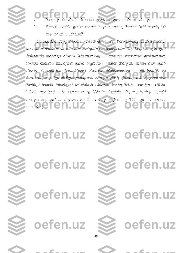 9. Rasmiy-ish uslublarda sodda gaplar universal holatda uchraydi.
10. Shaxsiz   sodda   gaplar   asosan   buyruq,   qaror,   farmon   kabi   rasmiy   ish
qog’ozlarida uchraydi:
O’zbekiston   Respublikasi   Prezidenti   I.   A.   Karimovning   ma’ruzasidagi
konseptual qoidalar va xulosalar ma’qullansin   hamda ular Oliy Majlisning kelgusi
faoliyatida   inobatga   olinsin.   Ma’ruzaning   …   dasturiy   xulosalari   prokuratura,
boshqa   huquqni   muhofaza   qilish   organlari,   sudlar   faoliyati   uchun   asos   qilib
olinsin.   O’zbekiston   Respublikasi   Vazirlar   Mahkamasiga   …   mustaqillik   va
demokratiya   qo’lga   kiritgan   yutuqlarni   himoya   qilish,   ijtimoiy   adolat,   fuqarolar
tinchligi   hamda   totuvligini   ta’minlash   ishlarini   kuchaytirish       tavsiya       etilsin.
(O’zR   Prezidenti   I.   A.   Karimovning   ikkinchi   chaqiriq   Oliy   majlisining   oltinchi
sessiyasidagi   ma’ruzasi   yuzasidan   O’zR   Oliy   majlisining   2001-   yil   29   -avgust
qaroridan).
     
   
45 