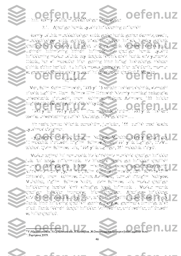 III bob. Rasmiy uslubda murakkablashgan sodda gaplar
3.1. Ajratilgan hamda uyushiq bo‘laklarning qo‘llanishi
    Rasmiy uslubda murakkablashgan sodda gaplar haqida gapirar ekanmiz, avvalo,
murakkablashgan   sodda   gaplarga   to‘xtalib   o‘tadigan   bo‘lsak,   bunday   gaplarda
ajratilgan   bo‘lak,   uyushiq   bo‘laklar,   undalma   hamda   kiritmalar   ishtirok   etadi.
Uchinchi   bobimizning   birinchi   bo‘limida   biz   ajratilgan   hamda   uyushiq
bo‘laklarning   mazkur   uslubda   qay   darajada   ishtirok   etishi   haqida   so‘z   yuritamiz.
Odatda,   har   xil   maqsadlar   bilan   gapning   biror   bo‘lagi   boshqalariga   nisbatan
alohida   e’tibor   beriladi.   Bu   bo‘lak   maxsus   intonatsiya   bilan   ta’kidlanib,   mazmun
va grammatik jihatdan nisbiy mustaqil holga keltiriladi-ajratiladi. 30
 Masalan, 
                                  Tarjimai hol
   Men, Salim Karim Olimovich, 1975-yil 15-sentabr Toshkent shahrida, xizmatchi
oilasida tug‘ildim. Otam- Salimov Olim Oripovich Nizomiy nomidagi pedagogika
universitetida   o‘qituvchi,   onam-   Rahimova   Gulnora   Azimovna   122-   bolalar
bog‘chasida bosh tarbiyachi bo‘lib ishlaydilar. 
      1982-yildan   1992-yilgacha   1-   o‘rta   maktabda   o‘qidim.   1992-yilda   Toshkent
texnika universitetining qurilish fakultetiga o‘qishga kirdim…..
      Bir   necha   jamoat   ishlarida   qatnashdim,   jumladan,   166-   qurilish   tresti   kasaba
uyushmasi a’zosiman. 
      Uylanganman.   Turmush   o‘rtog‘im-   Nabiyeva   Muhabbat,   1979-yilda   tug‘ilgan.
10-maktabda   o‘qituvchi.   O‘g‘lim-   Salimov   Nodir,   1991-yilda   tug‘ilgan,   O‘zMU
talabasi. Qizim-Salimova Lola, 1996-yilda tug‘ilgan, 261-maktabda o‘qiydi.
     Mazkur  tarjimai hol namunasida biz ko‘rishimiz mumkinki ajratilgan bo‘laklar
juda   faol   tarzda   qo‘llanmoqda.   Biz   bilamizki   barcha   gap   bo‘laklari   ajratilishi
mumkin.   Biz   yuqorida   ko‘rgan   misolimizda   asosan   ega   ajratilayotganini
ko‘rishimiz mumkin, ya’ni   men, Salim Karimov Olimovich, otam- Salimov Olim
Oripovich,     onam-   Rahimova   Gulnora   Azimovna,     turmush   o‘rtog‘im-   Nabiyeva
Muhabbat,   o‘g‘lim-   Salimov   Nodir,     qizim-Salimova   Lola   mazkur   ajratilgan
bo‘laklarning   barchasi   kim?   so‘rog‘iga   javob   bo‘lmoqda   .   Mazkur   matnda
ajratilgan   bo‘laklar   intonatsiya   bilan   ajratilgan.   Ajratilgan   bo‘laklarga
so‘zlovchining   diqqati   kuchaytirilgan,   ta’kid   bilan   aytilib,   pauza   orasiga   olingan.
Gapda   biror   bo‘lakning   ajratilishi   gapning   fikriy   va   grammatik   tomoniga   ta’sir
qiladi. Gapda ikkinchi darajali bo‘laklar: izohlovchilar, aniqlovchilar, to‘ldiruvchi
va hollar ajratiladi.  
   
30
  Ғ.Абдураҳмонов. ,  А.Сулаймоновю ., Х.Холиеров. ,Ж.Омонтурдиев. Ҳозирги ўзбек адабий тили. -
Т. : Ўқитувчи ,1979.
46 