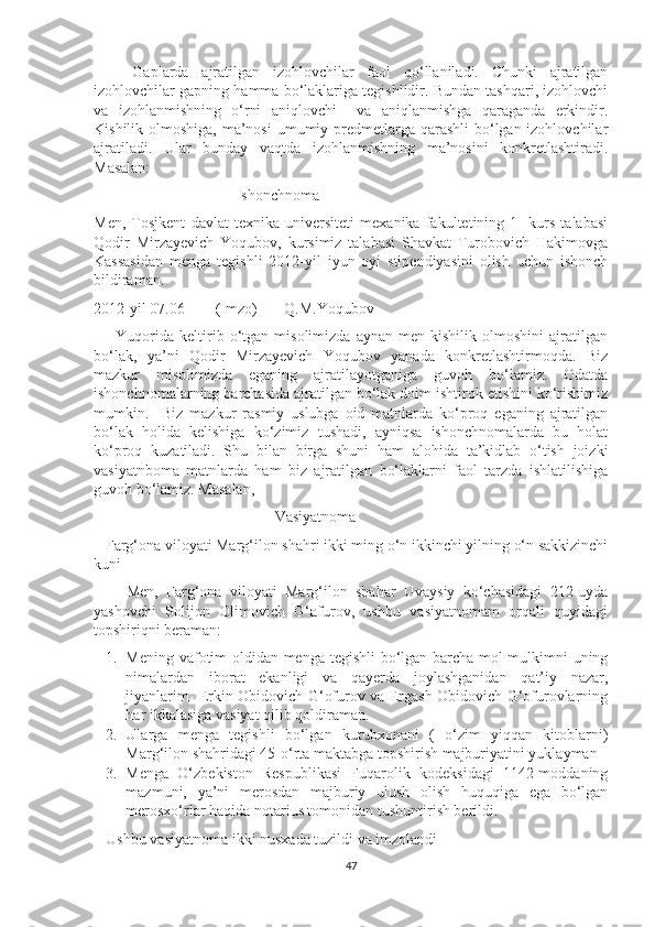       Gaplarda   ajratilgan   izohlovchilar   faol   qo‘llaniladi.   Chunki   ajratilgan
izohlovchilar gapning hamma bo‘laklariga tegishlidir. Bundan tashqari, izohlovchi
va   izohlanmishning   o‘rni   aniqlovchi     va   aniqlanmishga   qaraganda   erkindir.
Kishilik olmoshiga, ma’nosi  umumiy predmetlarga qarashli  bo‘lgan izohlovchilar
ajratiladi.   Ular   bunday   vaqtda   izohlanmishning   ma’nosini   konkretlashtiradi.
Masalan:
                                     Ishonchnoma
Men,   Tosjkent   davlat   texnika   universiteti   mexanika   fakultetining   1-   kurs   talabasi
Qodir   Mirzayevich   Yoqubov,   kursimiz   talabasi   Shavkat   Turobovich   Hakimovga
Kassasidan   menga   tegishli   2012-yil   iyun   oyi   stipendiyasini   olish   uchun   ishonch
bildiraman. 
2012-yil 07.06        (Imzo)       Q.M.Yoqubov
        Yuqorida   keltirib   o‘tgan   misolimizda   aynan   men  kishilik   olmoshini   ajratilgan
bo‘lak,   ya’ni   Qodir   Mirzayevich   Yoqubov   yanada   konkretlashtirmoqda.   Biz
mazkur   misolimizda   eganing   ajratilayotganiga   guvoh   bo‘lamiz.   Odatda
ishonchnomalarning barchasida ajratilgan bo‘lak doim ishtirok etishini ko‘rishimiz
mumkin.     Biz   mazkur   rasmiy   uslubga   oid   matnlarda   ko‘proq   eganing   ajratilgan
bo‘lak   holida   kelishiga   ko‘zimiz   tushadi,   ayniqsa   ishonchnomalarda   bu   holat
ko‘proq   kuzatiladi.   Shu   bilan   birga   shuni   ham   alohida   ta’kidlab   o‘tish   joizki
vasiyatnboma   matnlarda   ham   biz   ajratilgan   bo‘laklarni   faol   tarzda   ishlatilishiga
guvoh bo‘lamiz. Masalan,
                                               Vasiyatnoma
   Farg‘ona viloyati Marg‘ilon shahri ikki ming o‘n ikkinchi yilning o‘n sakkizinchi
kuni 
        Men,   Farg‘ona   viloyati   Marg‘ilon   shahar   Uvaysiy   ko‘chasidagi   212-uyda
yashovchi   Solijon   Olimovich   G‘afurov,   ushbu   vasiyatnomam   orqali   quyidagi
topshiriqni beraman:
1. Mening vafotim oldidan menga tegishli bo‘lgan barcha mol-mulkimni uning
nimalardan   iborat   ekanligi   va   qayerda   joylashganidan   qat’iy   nazar,
jiyanlarim- Erkin Obidovich G‘ofurov va Ergash Obidovich G‘ofurovlarning
har ikkalasiga vasiyat qilib qoldiraman. 
2. Ularga   menga   tegishli   bo‘lgan   kutubxonani   (   o‘zim   yiqqan   kitoblarni)
Marg‘ilon shahridagi 45-o‘rta maktabga topshirish majburiyatini yuklayman
3. Menga   O‘zbekiston   Respublikasi   Fuqarolik   kodeksidagi   1142-moddaning
mazmuni,   ya’ni   merosdan   majburiy   ulush   olish   huquqiga   ega   bo‘lgan
merosxo‘rlar haqida notarius tomonidan tushuntirish berildi. 
Ushbu vasiyatnoma ikki nusxada tuzildi va imzolandi
47 