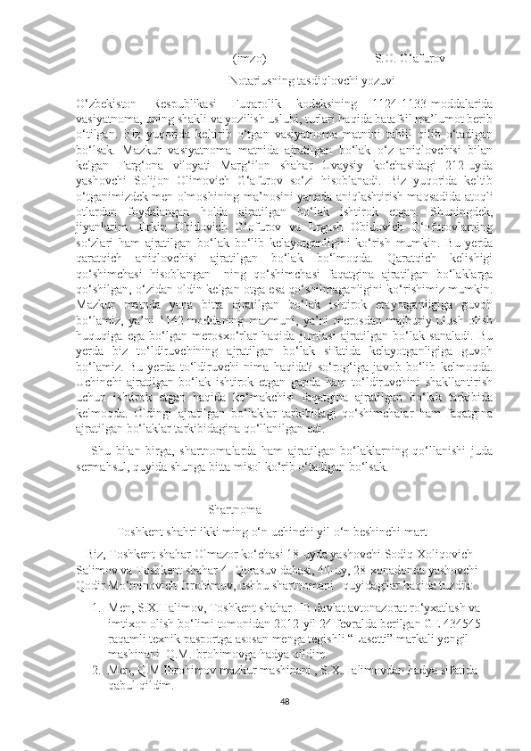 (imzo)                S.O. G‘afurov
                                                 Notariusning tasdiqlovchi yozuvi
O‘zbekiston   Respublikasi   Fuqarolik   kodeksining   1124-1133-moddalarida
vasiyatnoma, uning shakli va yozilish uslubi, turlari haqida batafsil ma’lumot berib
o‘tilgan.   Biz   yuqorida   keltirib   o‘tgan   vasiyatnoma   matnini   tahlil   qilib   o‘tadigan
bo‘lsak.   Mazkur   vasiyatnoma   matnida   ajratilgan   bo‘lak   o‘z   aniqlovchisi   bilan
kelgan   Farg‘ona   viloyati   Marg‘ilon   shahar   Uvaysiy   ko‘chasidagi   212-uyda
yashovchi   Solijon   Olimovich   G‘afurov   so‘zi   hisoblanadi.   Biz   yuqorida   keltib
o‘tganimizdek men olmoshining ma’nosini yanada aniqlashtirish maqsadida atoqli
otlardan   foydalangan   holda   ajratilgan   bo‘lak   ishtirok   etgan.   Shuningdek,
jiyanlarim-   Erkin   Obidovich   G‘ofurov   va   Ergash   Obidovich   G‘ofurovlarning
so‘zlari   ham   ajratilgan   bo‘lak   bo‘lib   kelayotganligini   ko‘rish   mumkin.   Bu   yerda
qaratqich   aniqlovchisi   ajratilgan   bo‘lak   bo‘lmoqda.   Qaratqich   kelishigi
qo‘shimchasi   hisoblangan   –ning   qo‘shimchasi   faqatgina   ajratilgan   bo‘laklarga
qo‘shilgan, o‘zidan oldin kelgan otga esa qo‘shilmaganligini ko‘rishimiz mumkin.
Mazkur   matnda   yana   bitta   ajratilgan   bo‘lak   ishtirok   etayotganligiga   guvoh
bo‘lamiz,   ya’ni   1142-moddaning   mazmuni,   ya’ni   merosdan   majburiy   ulush   olish
huquqiga   ega   bo‘lgan   merosxo‘rlar   haqida   jumlasi   ajratilgan   bo‘lak   sanaladi.   Bu
yerda   biz   to‘ldiruvchining   ajratilgan   bo‘lak   sifatida   kelayotganligiga   guvoh
bo‘lamiz.   Bu   yerda   to‘ldiruvchi   nima   haqida?   so‘rog‘iga   javob   bo‘lib   kelmoqda.
Uchinchi   ajratilgan   bo‘lak   ishtirok   etgan   gapda   ham   to‘ldiruvchini   shakllantirish
uchun   ishtirok   etgan   haqida   ko‘makchisi   faqatgina   ajratilgan   bo‘lak   tarkibida
kelmoqda.   Oldingi   ajratilgan   bo‘laklar   tarkibidagi   qo‘shimchalar   ham   faqatgina
ajratilgan bo‘laklar tarkibidagina qo‘llanilgan edi. 
      Shu   bilan   birga,   shartnomalarda   ham   ajratilgan   bo‘laklarning   qo‘llanishi   juda
sermahsul, quyida shunga bitta misol ko‘rib o‘tadigan bo‘lsak.
  
Shartnoma
             Toshkent shahri ikki ming o‘n uchinchi yil o‘n beshinchi mart
   Biz, Toshkent shahar Olmazor ko‘chasi 18-uyda yashovchi Sodiq Xoliqovich 
Salimov va Toshkent shahar 4- Qorasuv dahasi, 40-uy, 28-xonadonda yashovchi 
Qodir Mo‘minovich Ibrohimov, ushbu shartnomani   quyidagilar haqida tuzdik:
1. Men, S.X.Halimov, Toshkent shahar IIB davlat avtonazorat ro‘yxatlash va 
imtixon olish bo‘limi tomonidan 2012-yil 24-fevralda berilgan GE 434545 
raqamli texnik pasportga asosan menga tegishli “Lasetti” markali yengil 
mashinani  Q.M.Ibrohimovga hadya qildim. 
2. Men, Q.M.Ibrohimov mazkur mashinani , S.X.Halimovdan hadya sifatida 
qabul qildim.  
48 