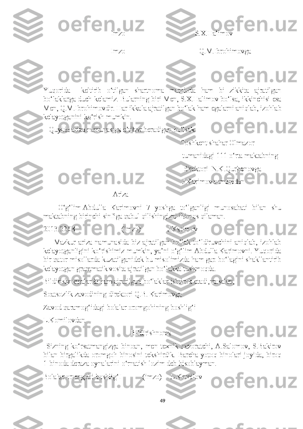 Imzo                                       S.X.Halimov
            Imzo Q.M.Ibrohimovga
Yuqorida     keltirib   o‘tilgan   shartnoma   matnioda   ham   bi   zikkita   ajratilgan
bo‘laklarga duch kelamiz. Bularning biri Men, S.X.Halimov bo‘lsa, ikkinchisi esa
Men, Q.M.Ibrohimovdir. Har ikkala ajratilgan bo‘lak ham egalarni aniqlab, izohlab
kelayotganini ko‘rish mumkin. 
   Quyida ariza namunasiga e’tibor beradigan bo‘lsak:
                                                                             Toshkent shahar Olmazor
                                                                              tumanidagi 111-o‘rta maktabning
                                                     direktori  N.K.Qurbonovga
                                                                              J.Karimov tomonidan
                                       Ariza
      O‘g‘lim-Abdulla   Karimovni   7   yoshga   to‘lganligi   munosabati   bilan   shu
maktabning birinchi sinfiga qabul qilishingizni iltimos qilaman.
2013.22.08                          (imzo)               J.Karimov
        Mazkur   ariza   namunasida   biz   ajratilgan   bo‘lak   to‘ldiruvchini   aniqlab,   izohlab
kelayotganligini ko‘rishimiz mumkin, ya’ni o‘g‘lim-Abdulla Karimovni. Yuqorida
bir qator misollarda kuzatilganidek bu misolimizda ham gap bo‘lagini shakllantirib
kelayotgan grammatik vosita ajratilgan bo‘lakka tushmoqda. 
Bildirishnomalarda ham ajratilgan bo‘laklar ishtirok etadi,masalan,
Soatsozlik zavodining direktori Q.B. Karimovga
Zavod qaramog‘idagi bolalar oromgohining boshlig‘i
L.Komilovdan 
                                                 Bildirishnoma
  Sizning   ko‘rsatmangizga   binoan,   men   texnik   nazoratchi,   A.Salomov,   S.Bakirov
bilan birgalikda oromgoh binosini  tekshirdik.  Barcha  yotoq binolari  joyida,  biroq
1-binoda deraza oynalarini o‘rnatish lozim deb hisoblayman.
Bolalar oromgohi boshlig‘I            (imzo)     L.Komilov
49 