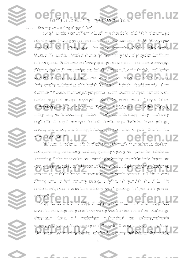                       Rasmiy uslub va uning lingvistik xususiyatlari
1.1. Rasmiy uslubning o‘rganilishi
      Hozirgi davrda Respublikamizda ta’lim sohasida ko‘plab islohotlar amalga
oshirilmoqda. Buning yaqqol misoli sifatida Prezidentimiz  Sh.M. Mirziyoyev
tomonidan   qabul   qilinayotgan     bir   qator   farmonlar   shular   jumlasidandir.
Mustaqillik davrida o‘zbek tilshunosligi ham milliy istiqlol g‘oyalaridan ilhom
olib rivojlandi. Millatimiz ma’naviy qadriyatlaridan biri – ona tilimiz mavqeyi
tiklanib, davlat tili maqomiga ega bo‘ldi. Uning nufuzini oshirish,   qo‘llanish
doirasini   kengaytirishga   qaratilgan   targ‘ibot   va   tashviqot   ishlari   qatorida
ilmiy-amaliy   tadqiqotlar   olib   borish   kuchaydi.   Birinchi   Prezidentimiz   Islom
Karimov   “Yuksak   ma’naviyat-yengilmas   kuch”   asarini   o‘qigan   har   bir   kishi
buning   sababini   chuqur   anglaydi.     Zero,   bu   sabab   millat   fidoyisi   Islom
Karimovning   quyidagi purhikmat fikrlarida   ifodalangan: “ O‘zlikni anglash,
milliy   ong   va   tafakkurning   ifodasi   ,   avlodlar   o‘rtasidagi   ruhiy-   ma’naviy
bog‘liqlik   til   orqali   namoyon   bo‘ladi.   Jamiki   ezgu   fazilatlar   inson   qalbiga,
avvalo,   ona   allasi,   ona   tilining   betakror   jozibasi   bilan   singadi.   Ona   tili-   bu
millatning ruhidir”.
          Xalqaro   doiralarda   olib   boriladigan   diplomatik   munosabatlar,   davlatni
boshqarishning   zamonaviy   usullari,   ijtimoiy-siyosiy   va   gumanitar   sohalarda
jahonning   ilg‘or   andozalari   va   texnologiyalarning   mamlakatimiz   hayoti   va
xalq xo‘jaligiga tatbiq etilishi, respublikamiz hududidagi ma’muriy idoralar va
korxonalar,   tashkilotlar   va   muassasalarda   muomala   vositasi   sifatida   o‘zbek
tilining   amal   qilishi   qonuniy   asosga   qo‘yilib,   ish   yuritish   shu   tilda   olib
borilishi  natijasida  o‘zbek  tilini   bilishga   va o‘rganishga   bo‘lgan  talab  yanada
kuchaydi. 
  Hozirgi   kunda   ona   tili   ,   o‘zga   tillarga   hurmat   muammosi   bilan   birgalikda
davlat tili madaniyatini yuksaltirish asosiy vazifalardan biri bo‘lsa, iste’molga
kirayotgan   davlat   tili   madaniyati   tushunchasi   esa   axloqiy,ma’naviy
kategoriyadan biri sifatida namoyon bo‘lmoqda. O‘zbek tili davlat tili sifatida
ijtimoy   turmushimizning   barcha   sohalarida   qonuniy   ravishda   qo‘llanmoqda,
8 